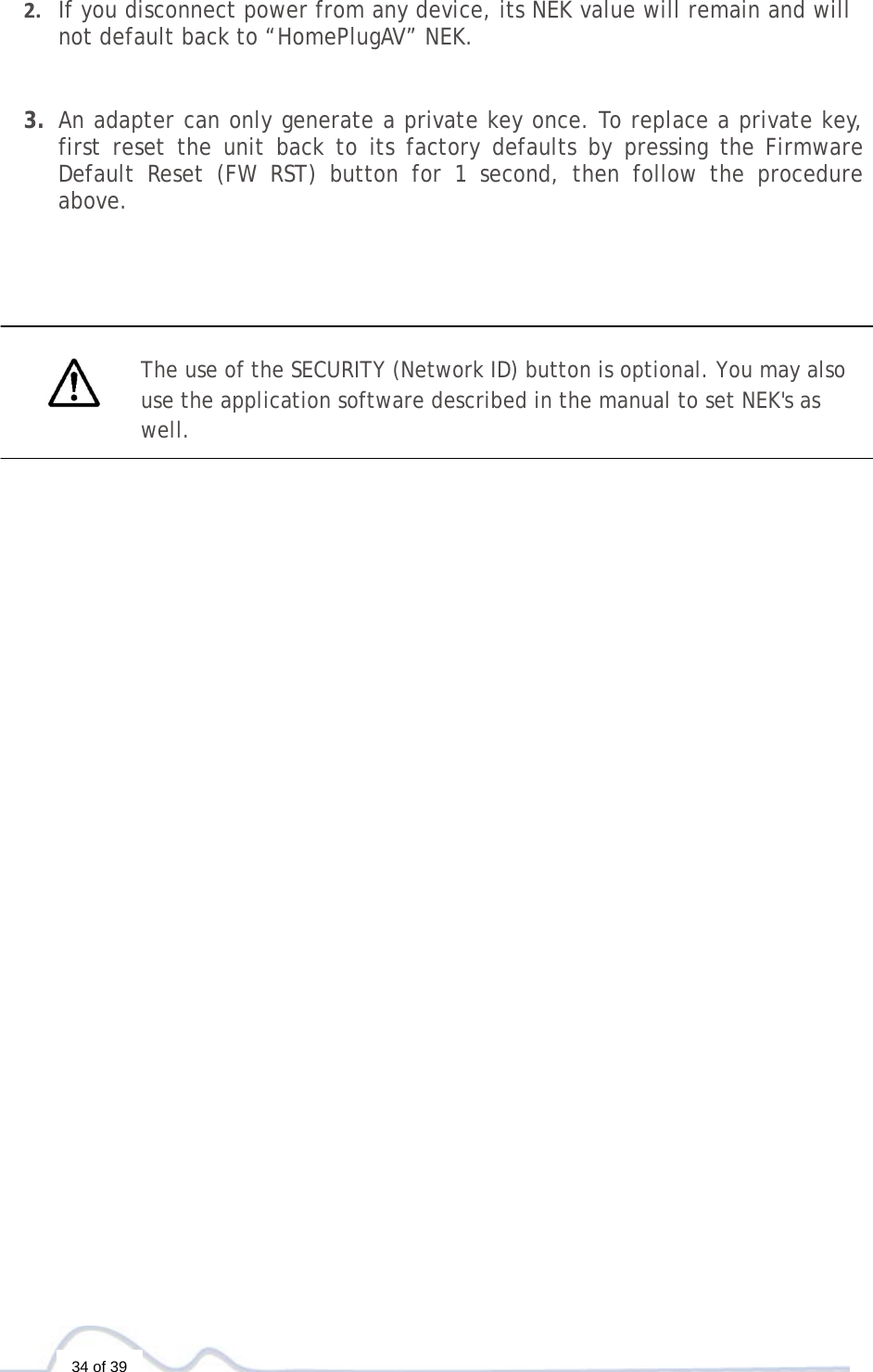   34 of 39 2. If you disconnect power from any device, its NEK value will remain and will not default back to “HomePlugAV” NEK.3. An adapter can only generate a private key once. To replace a private key, first reset the unit back to its factory defaults by pressing the Firmware Default Reset (FW RST) button for 1 second, then follow the procedure above.          The use of the SECURITY (Network ID) button is optional. You may also use the application software described in the manual to set NEK&apos;s as well. 