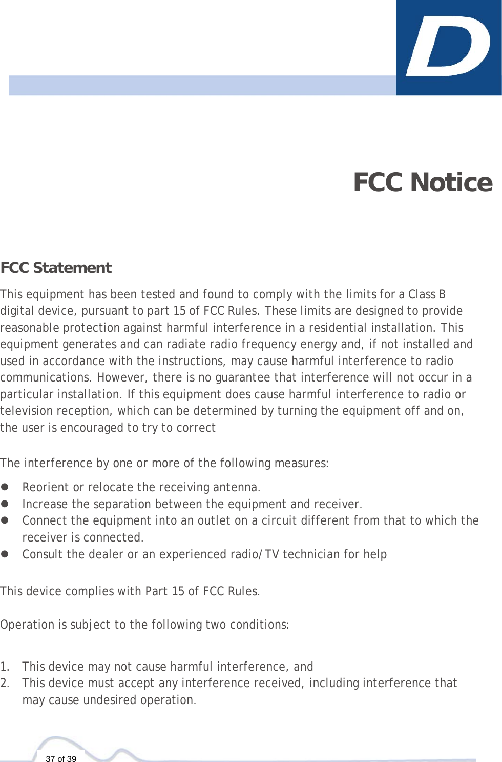   37 of 39      FCC Notice FCC Statement  This equipment has been tested and found to comply with the limits for a Class B digital device, pursuant to part 15 of FCC Rules. These limits are designed to provide reasonable protection against harmful interference in a residential installation. This equipment generates and can radiate radio frequency energy and, if not installed and used in accordance with the instructions, may cause harmful interference to radio communications. However, there is no guarantee that interference will not occur in a particular installation. If this equipment does cause harmful interference to radio or television reception, which can be determined by turning the equipment off and on, the user is encouraged to try to correct  The interference by one or more of the following measures:  z Reorient or relocate the receiving antenna. z Increase the separation between the equipment and receiver. z Connect the equipment into an outlet on a circuit different from that to which the receiver is connected. z Consult the dealer or an experienced radio/TV technician for help   This device complies with Part 15 of FCC Rules.   Operation is subject to the following two conditions:    1. This device may not cause harmful interference, and 2. This device must accept any interference received, including interference that may cause undesired operation. 