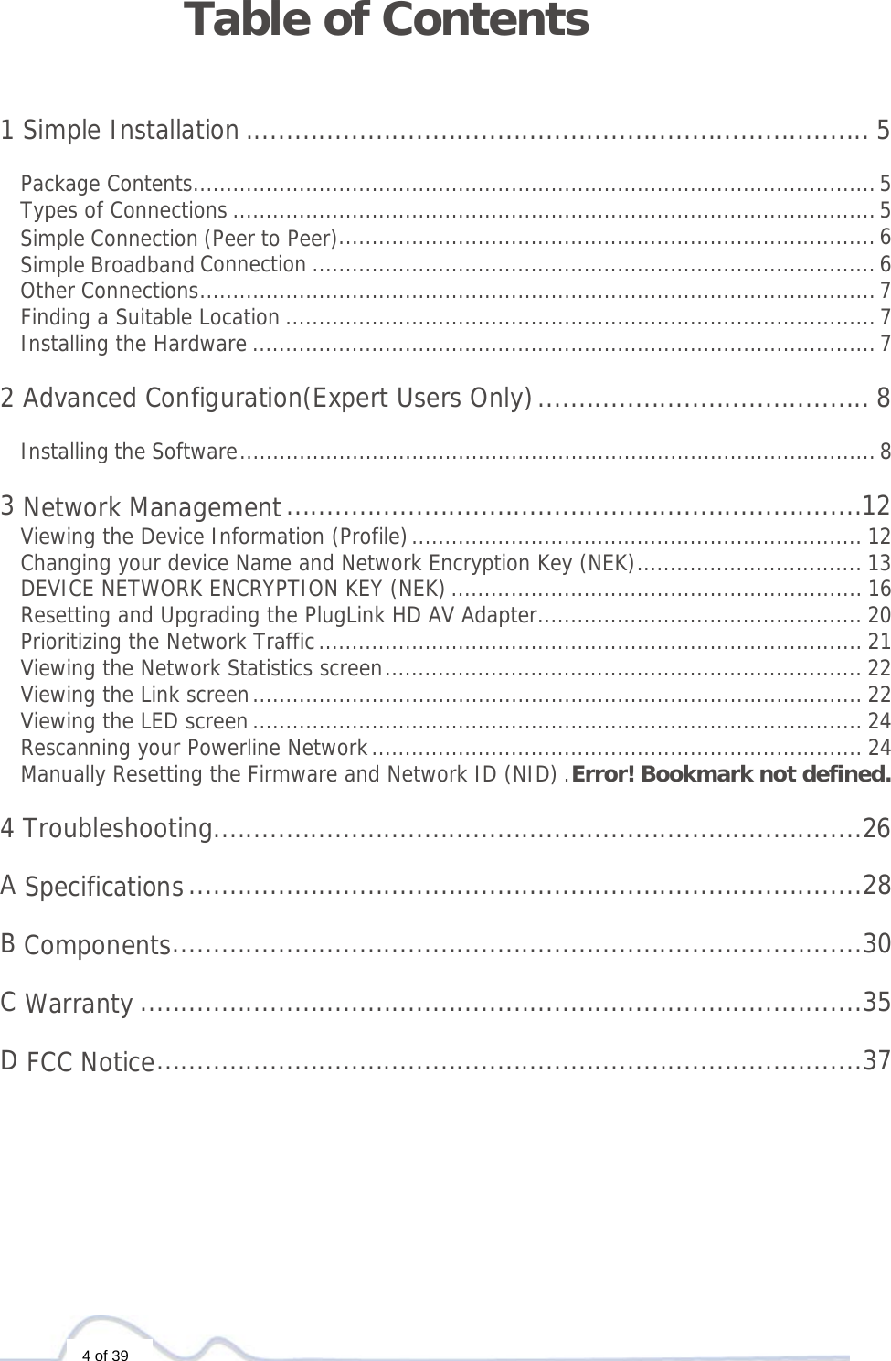  4 of 39 Table of Contents   1 Simple Installation ............................................................................. 5 Package Contents ....................................................................................................... 5Types of Connections ................................................................................................. 5Simple Connection (Peer to Peer)................................................................................. 6Simple Broadband Connection ..................................................................................... 6Other Connections ...................................................................................................... 7Finding a Suitable Location ......................................................................................... 7Installing the Hardware .............................................................................................. 7 2 Advanced Configuration(Expert Users Only) ......................................... 8Installing the Software ................................................................................................ 8 3 Network Management .......................................................................12Viewing the Device Information (Profile) .................................................................... 12Changing your device Name and Network Encryption Key (NEK) .................................. 13DEVICE NETWORK ENCRYPTION KEY (NEK) .............................................................. 16Resetting and Upgrading the PlugLink HD AV Adapter ................................................. 20Prioritizing the Network Traffic .................................................................................. 21Viewing the Network Statistics screen ........................................................................ 22Viewing the Link screen ............................................................................................ 22Viewing the LED screen ............................................................................................ 24Rescanning your Powerline Network .......................................................................... 24Manually Resetting the Firmware and Network ID (NID) . Error! Bookmark not defined. 4 Troubleshooting ................................................................................26 A Specifications ...................................................................................28 B Components .....................................................................................30 C Warranty .........................................................................................35 D FCC Notice .......................................................................................37