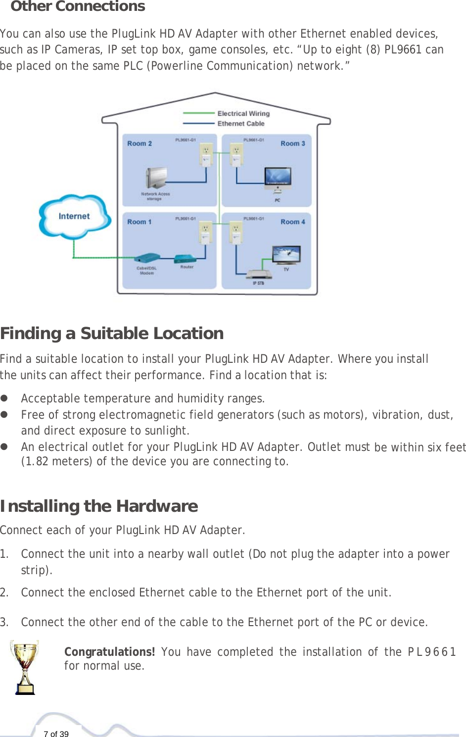  7 of 39 Other Connections You can also use the PlugLink HD AV Adapter with other Ethernet enabled devices, such as IP Cameras, IP set top box, game consoles, etc.“Up to eight (8) PL9661 can be placed on the same PLC (Powerline Communication) network.”  Finding a Suitable Location  Find a suitable location to install your PlugLink HD AV Adapter. Where you install the units can affect their performance. Find a location that is:  z Acceptable temperature and humidity ranges. z Free of strong electromagnetic field generators (such as motors), vibration, dust, and direct exposure to sunlight. z An electrical outlet for your PlugLink HD AV Adapter. Outlet must be within six feet (1.82 meters) of the device you are connecting to.   Installing the Hardware  Connect each of your PlugLink HD AV Adapter.  1. Connect the unit into a nearby wall outlet (Do not plug the adapter into a power strip).  2. Connect the enclosed Ethernet cable to the Ethernet port of the unit.   3. Connect the other end of the cable to the Ethernet port of the PC or device.  Congratulations! You have completed the installation of the PL9661 for normal use. 