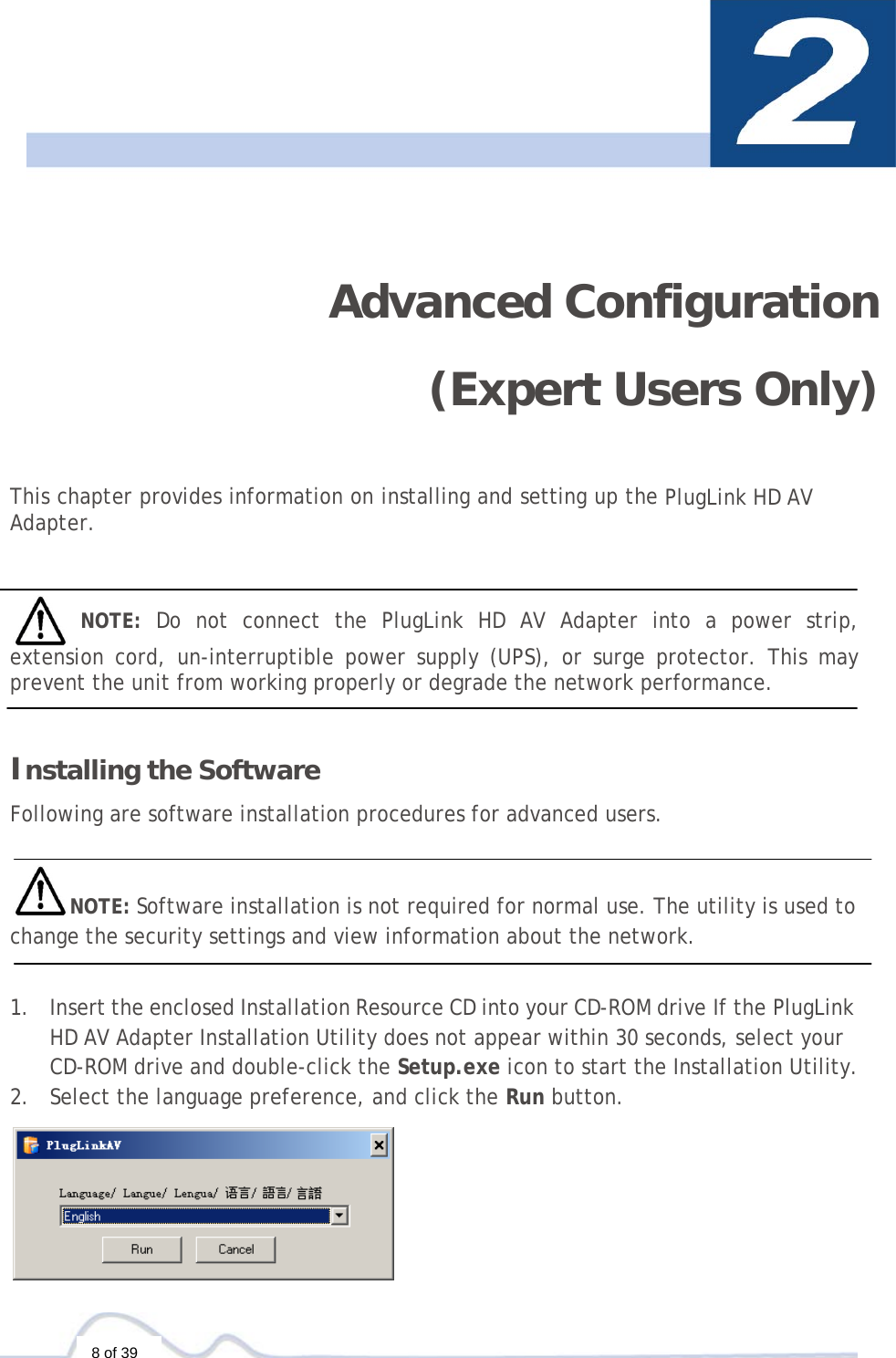  8 of 39    Advanced Configuration (Expert Users Only)   This chapter provides information on installing and setting up the PlugLink HD AV Adapter.      NOTE:  Do not connect the PlugLink HD AV Adapter into a power strip, extension cord, un-interruptible power supply (UPS), or surge protector. This may prevent the unit from working properly or degrade the network performance.    Installing the Software  Following are software installation procedures for advanced users.   NOTE: Software installation is not required for normal use. The utility is used to change the security settings and view information about the network.   1. Insert the enclosed Installation Resource CD into your CD-ROM drive If the PlugLink HD AV Adapter Installation Utility does not appear within 30 seconds, select your CD-ROM drive and double-click the Setup.exe icon to start the Installation Utility. 2. Select the language preference, and click the Run button.  