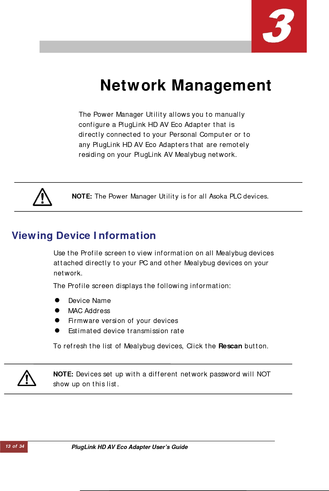 13 of 34  PlugLink HD AV Eco Adapter User’s Guide  The Power Manager Utility allows you to manually configure a PlugLink HD AV Eco Adapter that is directly connected to your Personal Computer or to any PlugLink HD AV Eco Adapters that are remotely residing on your PlugLink AV Mealybug network.  Network Management   NOTE: The Power Manager Utility is for all Asoka PLC devices.   Viewing Device Information   Use the Profile screen to view information on all Mealybug devicesattached directly to your PC and other Mealybug devices on your network.  The Profile screen displays the following information:  z Device Name  z MAC Address  z Firmware version of your devices  z Estimated device transmission rate  To refresh the list of Mealybug devices, Click the Rescan button.  NOTE: Devices set up with a different network password will NOT  show up on this list.  
