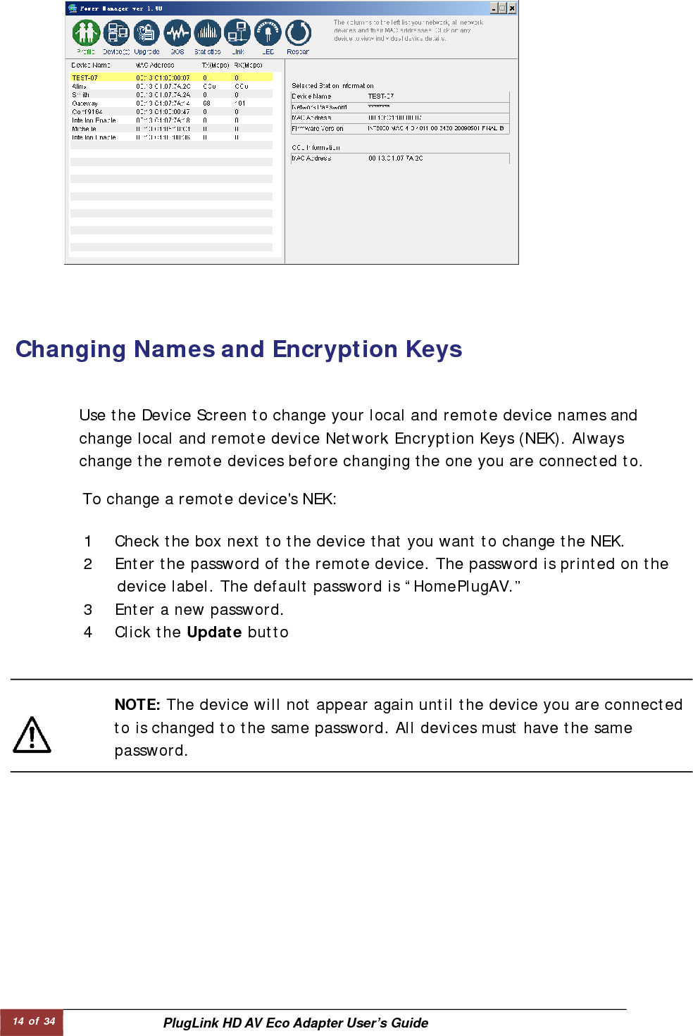 14 of 34  PlugLink HD AV Eco Adapter User’s Guide Changing Names and Encryption Keys   To change a remote device&apos;s NEK:  Use the Device Screen to change your local and remote device names and change local and remote device Network Encryption Keys (NEK). Always change the remote devices before changing the one you are connected to. NOTE: The device will not appear again until the device you are connected to is changed to the same password. All devices must have the same password.  1 Check the box next to the device that you want to change the NEK.  2 Enter the password of the remote device. The password is printed on the     device label. The default password is “HomePlugAV.” 3 Enter a new password.  4 Click the Update butto 