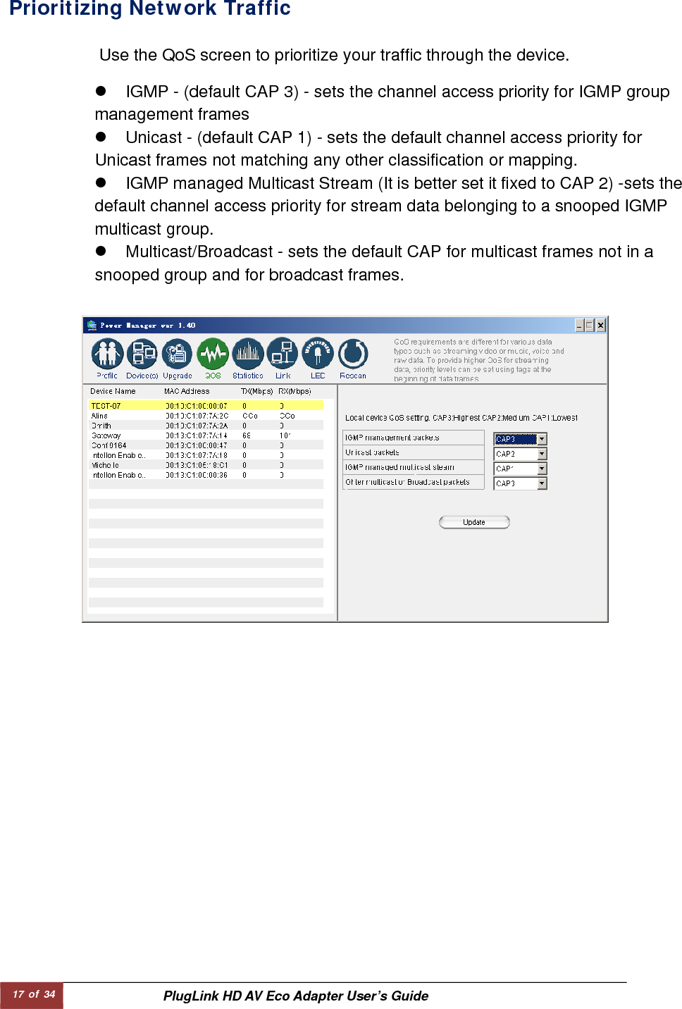 17 of 34  PlugLink HD AV Eco Adapter User’s Guide Prioritizing Network Traffic   Use the QoS screen to prioritize your traffic through the device.   z  IGMP - (default CAP 3) - sets the channel access priority for IGMP group management frames   z  Unicast - (default CAP 1) - sets the default channel access priority for Unicast frames not matching any other classification or mapping.   z  IGMP managed Multicast Stream (It is better set it fixed to CAP 2) -sets the default channel access priority for stream data belonging to a snooped IGMP multicast group.   z  Multicast/Broadcast - sets the default CAP for multicast frames not in a snooped group and for broadcast frames.   