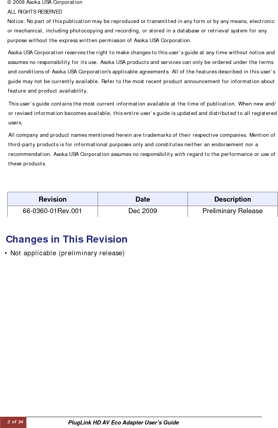 2 of 34  PlugLink HD AV Eco Adapter User’s Guide © 2009 Asoka USA Corporation ALL RIGHTS RESERVED   Asoka USA Corporation reserves the right to make changes to this user’s guide at any time without notice andassumes no responsibility for its use. Asoka USA products and services can only be ordered under the terms and conditions of Asoka USA Corporation&apos;s applicable agreements. All of the features described in this user’sguide may not be currently available. Refer to the most recent product announcement for information aboutfeature and product availability.  This user’s guide contains the most current information available at the time of publication. When new and/or revised information becomes available, this entire user’s guide is updated and distributed to all registeredusers.  All company and product names mentioned herein are trademarks of their respective companies. Mention of third-party products is for informational purposes only and constitutes neither an endorsement nor a recommendation. Asoka USA Corporation assumes no responsibility with regard to the performance or use ofthese products.  Notice: No part of this publication may be reproduced or transmitted in any form or by any means, electronicor mechanical, including photocopying and recording, or stored in a database or retrieval system for any purpose without the express written permission of Asoka USA Corporation.   Changes in This Revision • Not applicable (preliminary release)   Revision   Date   Description   66-0360-01Rev.001   Dec 2009   Preliminary Release  