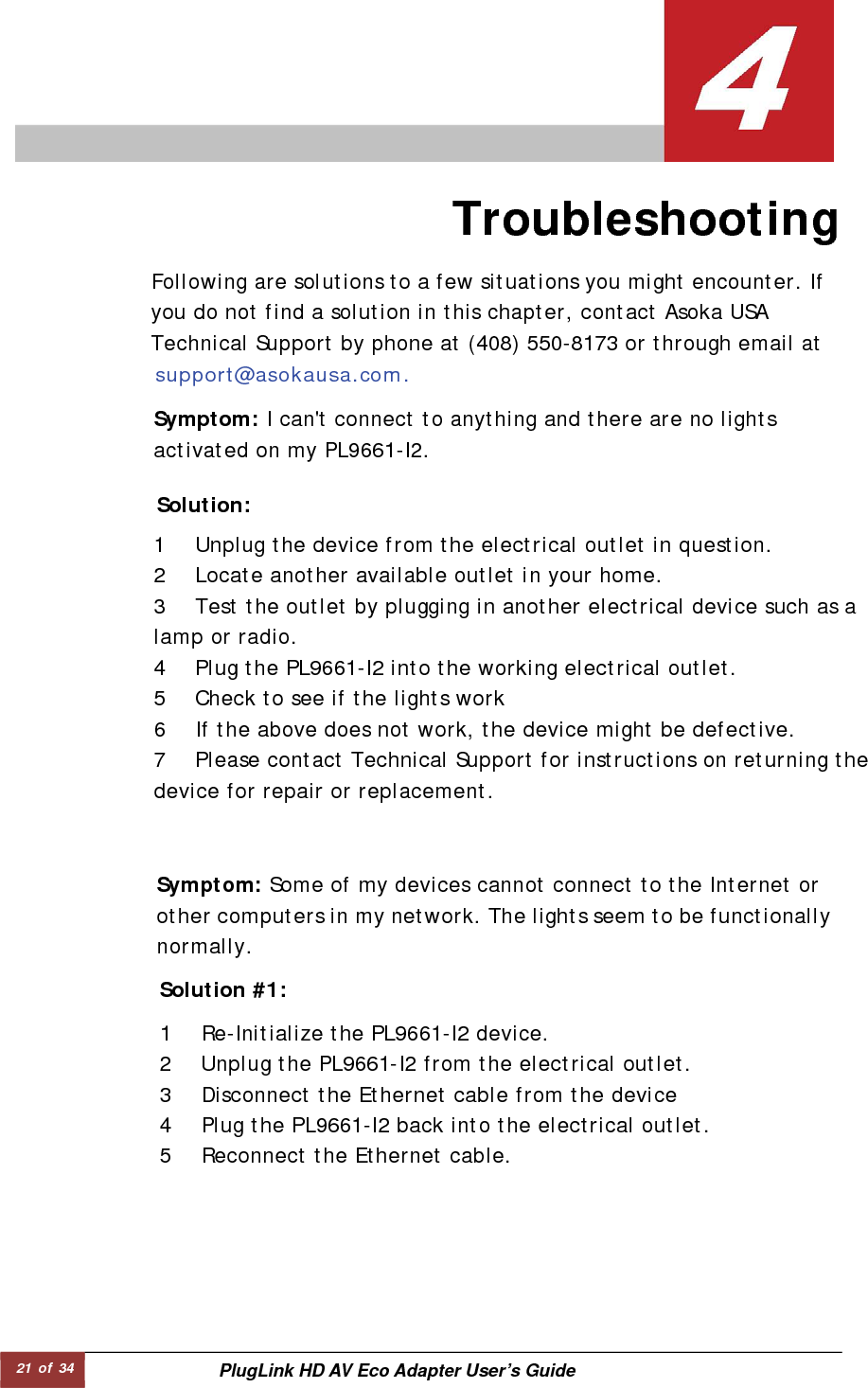 21 of 34  PlugLink HD AV Eco Adapter User’s Guide                 Troubleshooting  Following are solutions to a few situations you might encounter. If you do not find a solution in this chapter, contact Asoka USA Technical Support by phone at (408) 550-8173 or through email at support@asokausa.com.  Symptom: I can&apos;t connect to anything and there are no lights activated on my PL9661-I2.  Solution:  1 Unplug the device from the electrical outlet in question.  2 Locate another available outlet in your home.  3 Test the outlet by plugging in another electrical device such as a lamp or radio.  4 Plug the PL9661-I2 into the working electrical outlet.  5 Check to see if the lights work  6 If the above does not work, the device might be defective.  7 Please contact Technical Support for instructions on returning the device for repair or replacement.  Symptom: Some of my devices cannot connect to the Internet or other computers in my network. The lights seem to be functionallynormally.  Solution #1:   1 Re-Initialize the PL9661-I2 device.  2 Unplug the PL9661-I2 from the electrical outlet.  3 Disconnect the Ethernet cable from the device  4 Plug the PL9661-I2 back into the electrical outlet.  5 Reconnect the Ethernet cable.  