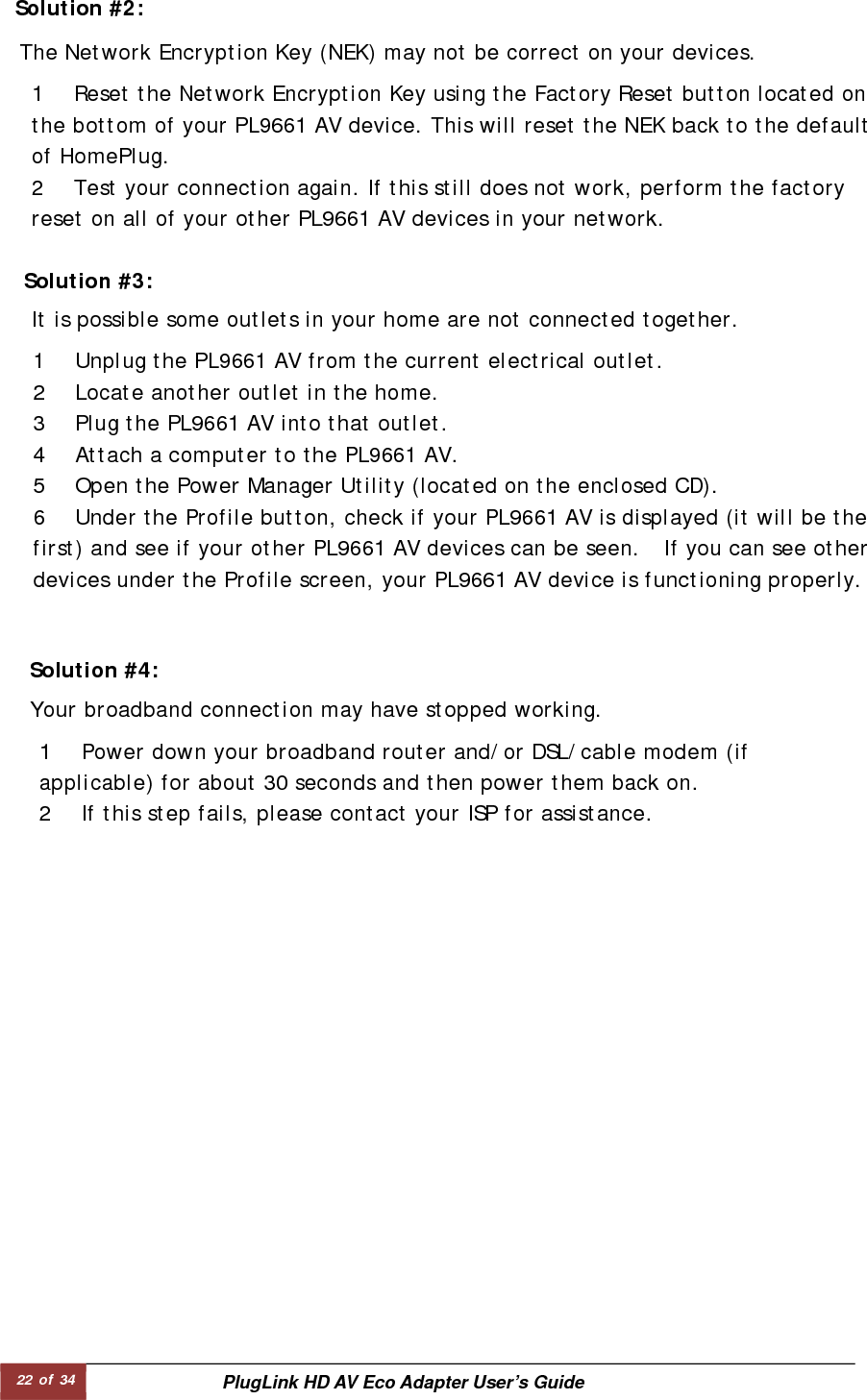 22 of 34  PlugLink HD AV Eco Adapter User’s Guide          Solution #2:   The Network Encryption Key (NEK) may not be correct on your devices.  1 Reset the Network Encryption Key using the Factory Reset button located on the bottom of your PL9661 AV device. This will reset the NEK back to the default of HomePlug.  2 Test your connection again. If this still does not work, perform the factory reset on all of your other PL9661 AV devices in your network.  Solution #3:   1 Unplug the PL9661 AV from the current electrical outlet.  2 Locate another outlet in the home.  3 Plug the PL9661 AV into that outlet.  4 Attach a computer to the PL9661 AV.  5 Open the Power Manager Utility (located on the enclosed CD).  6 Under the Profile button, check if your PL9661 AV is displayed (it will be the first) and see if your other PL9661 AV devices can be seen.  If you can see other devices under the Profile screen, your PL9661 AV device is functioning properly.  It is possible some outlets in your home are not connected together.  Solution #4:   Your broadband connection may have stopped working.  1 Power down your broadband router and/or DSL/cable modem (if applicable) for about 30 seconds and then power them back on.  2 If this step fails, please contact your ISP for assistance.  