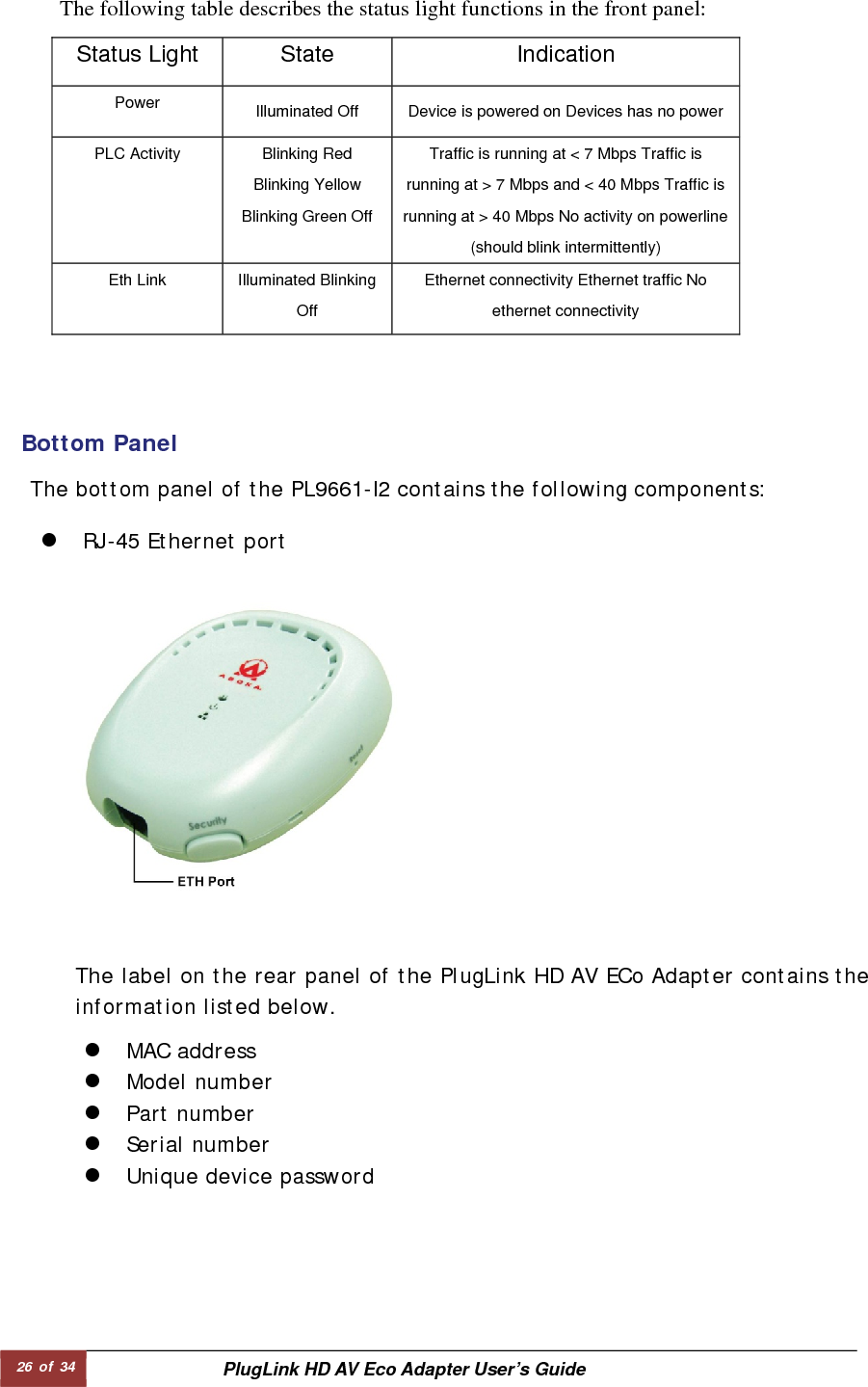 26 of 34  PlugLink HD AV Eco Adapter User’s Guide              The following table describes the status light functions in the front panel:   Bottom Panel   The bottom panel of the PL9661-I2 contains the following components:  z RJ-45 Ethernet port  The label on the rear panel of the PlugLink HD AV ECo Adapter contains the information listed below.  z MAC address  z Model number  z Part number  z Serial number  z Unique device password   Status Light   State   Indication  Power   Illuminated Off    Device is powered on Devices has no power   PLC Activity    Blinking Red Blinking Yellow Blinking Green Off Traffic is running at &lt; 7 Mbps Traffic is running at &gt; 7 Mbps and &lt; 40 Mbps Traffic is running at &gt; 40 Mbps No activity on powerline (should blink intermittently)   Eth Link    Illuminated Blinking Off  Ethernet connectivity Ethernet traffic No ethernet connectivity   