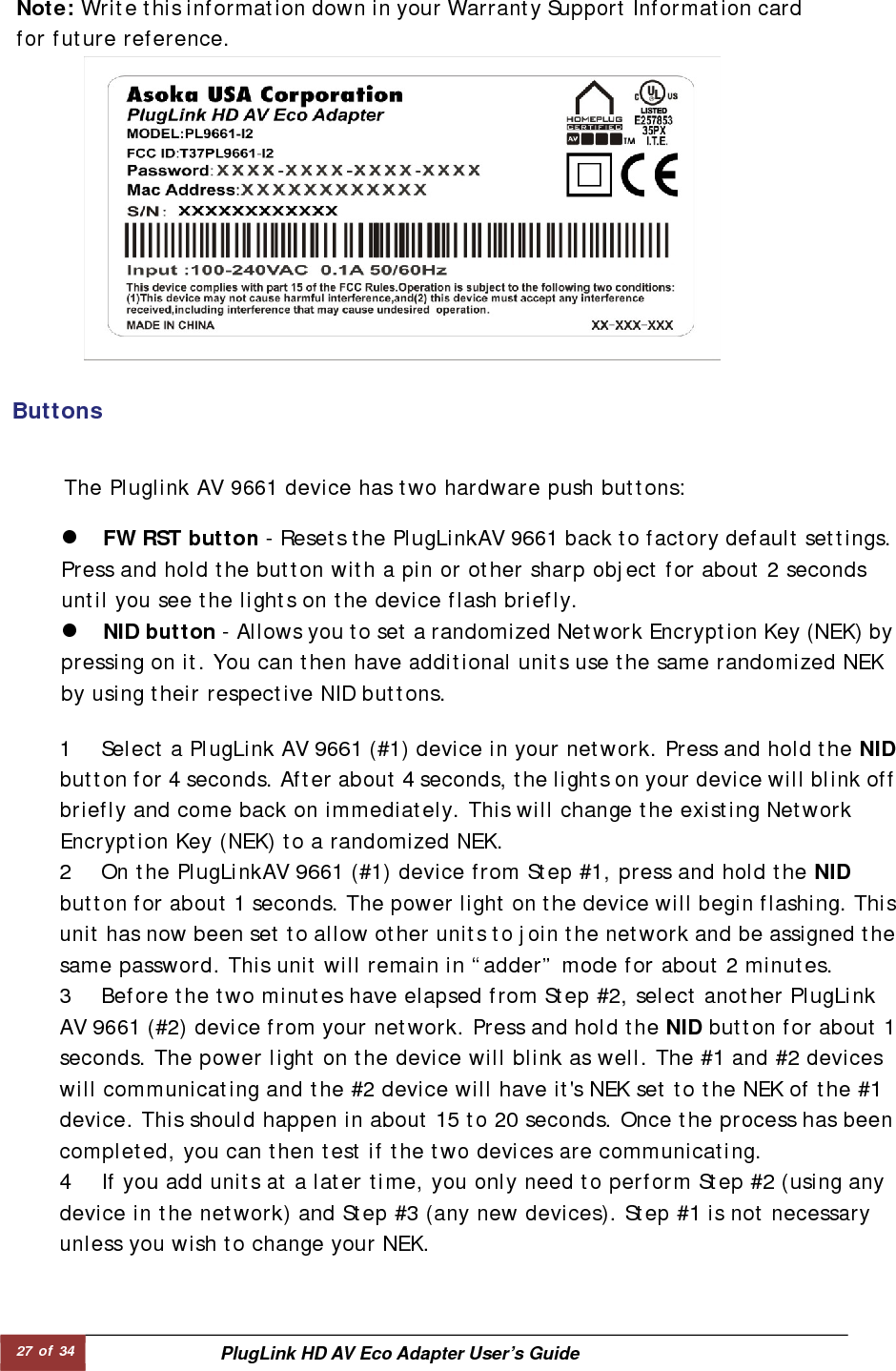 27 of 34  PlugLink HD AV Eco Adapter User’s Guide   Buttons   Note: Write this information down in your Warranty Support Information cardfor future reference.  1 Select a PlugLink AV 9661 (#1) device in your network. Press and hold the NIDbutton for 4 seconds. After about 4 seconds, the lights on your device will blink off briefly and come back on immediately. This will change the existing Network Encryption Key (NEK) to a randomized NEK.  2 On the PlugLinkAV 9661 (#1) device from Step #1, press and hold the NID button for about 1 seconds. The power light on the device will begin flashing. Thisunit has now been set to allow other units to join the network and be assigned thesame password. This unit will remain in “adder” mode for about 2 minutes.  3 Before the two minutes have elapsed from Step #2, select another PlugLink AV 9661 (#2) device from your network. Press and hold the NID button for about 1seconds. The power light on the device will blink as well. The #1 and #2 devices will communicating and the #2 device will have it&apos;s NEK set to the NEK of the #1 device. This should happen in about 15 to 20 seconds. Once the process has been completed, you can then test if the two devices are communicating.  4 If you add units at a later time, you only need to perform Step #2 (using any device in the network) and Step #3 (any new devices). Step #1 is not necessary unless you wish to change your NEK.  z FW RST button - Resets the PlugLinkAV 9661 back to factory default settings. Press and hold the button with a pin or other sharp object for about 2 seconds until you see the lights on the device flash briefly.  z NID button - Allows you to set a randomized Network Encryption Key (NEK) bypressing on it. You can then have additional units use the same randomized NEK by using their respective NID buttons.  The Pluglink AV 9661 device has two hardware push buttons:  