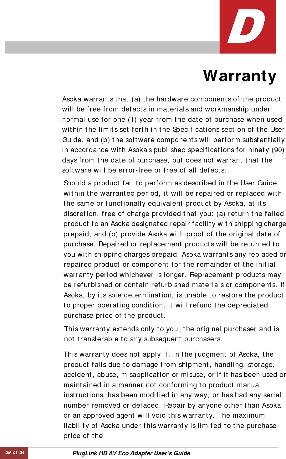 29 of 34  PlugLink HD AV Eco Adapter User’s Guide                    Warranty   This warranty extends only to you, the original purchaser and is not transferable to any subsequent purchasers.  Asoka warrants that (a) the hardware components of the product will be free from defects in materials and workmanship under normal use for one (1) year from the date of purchase when used within the limits set forth in the Specifications section of the User Guide, and (b) the software components will perform substantiallyin accordance with Asoka&apos;s published specifications for ninety (90)days from the date of purchase, but does not warrant that the software will be error-free or free of all defects.  This warranty does not apply if, in the judgment of Asoka, the product fails due to damage from shipment, handling, storage, accident, abuse, misapplication or misuse, or if it has been used ormaintained in a manner not conforming to product manual instructions, has been modified in any way, or has had any serial number removed or defaced. Repair by anyone other than Asoka or an approved agent will void this warranty. The maximum liability of Asoka under this warranty is limited to the purchase price of the  Should a product fail to perform as described in the User Guide within the warranted period, it will be repaired or replaced with the same or functionally equivalent product by Asoka, at its discretion, free of charge provided that you: (a) return the failed product to an Asoka designated repair facility with shipping chargeprepaid, and (b) provide Asoka with proof of the original date of purchase. Repaired or replacement products will be returned to you with shipping charges prepaid. Asoka warrants any replaced or repaired product or component for the remainder of the initial warranty period whichever is longer. Replacement products may be refurbished or contain refurbished materials or components. If Asoka, by its sole determination, is unable to restore the product to proper operating condition, it will refund the depreciated purchase price of the product.  