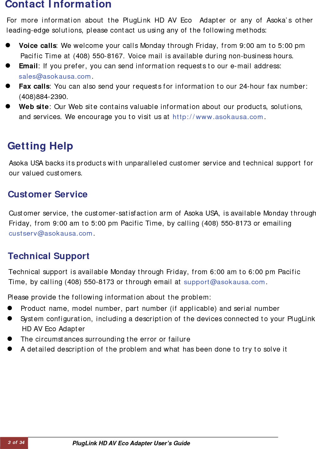 3 of 34  PlugLink HD AV Eco Adapter User’s Guide Contact Information   For more information about the PlugLink HD AV Eco  Adapter or any of Asoka’s otherleading-edge solutions, please contact us using any of the following methods:  z Voice calls: We welcome your calls Monday through Friday, from 9:00 am to 5:00 pm Pacific Time at (408) 550-8167. Voice mail is available during non-business hours. z Email: If you prefer, you can send information requests to our e-mail address:              sales@asokausa.com. z Fax calls: You can also send your requests for information to our 24-hour fax number:  (408)884-2390. z Web site: Our Web site contains valuable information about our products, solutions, and services. We encourage you to visit us at http://www.asokausa.com. Getting Help   Asoka USA backs its products with unparalleled customer service and technical support for our valued customers.  Customer Service   Customer service, the customer-satisfaction arm of Asoka USA, is available Monday through Friday, from 9:00 am to 5:00 pm Pacific Time, by calling (408) 550-8173 or emailing custserv@asokausa.com.  Technical Support   Please provide the following information about the problem:  Technical support is available Monday through Friday, from 6:00 am to 6:00 pm Pacific  Time, by calling (408) 550-8173 or through email at support@asokausa.com.  z Product name, model number, part number (if applicable) and serial number  z System configuration, including a description of the devices connected to your PlugLink  HD AV Eco Adapter  z The circumstances surrounding the error or failure  z A detailed description of the problem and what has been done to try to solve it  
