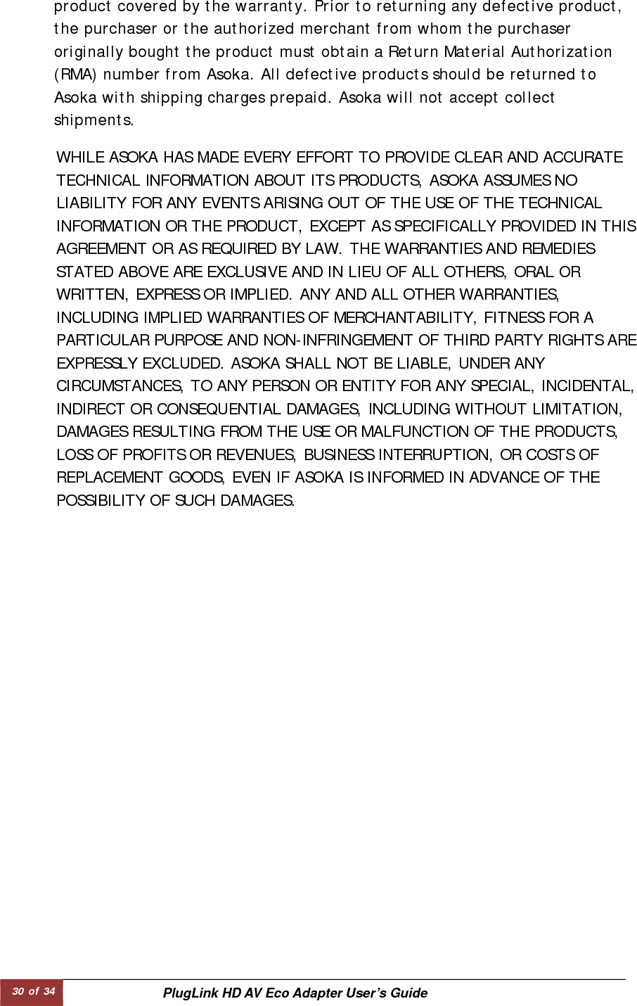 30 of 34  PlugLink HD AV Eco Adapter User’s Guide          product covered by the warranty. Prior to returning any defective product, the purchaser or the authorized merchant from whom the purchaser originally bought the product must obtain a Return Material Authorization (RMA) number from Asoka. All defective products should be returned to Asoka with shipping charges prepaid. Asoka will not accept collect shipments.  WHILE ASOKA HAS MADE EVERY EFFORT TO PROVIDE CLEAR AND ACCURATE TECHNICAL INFORMATION ABOUT ITS PRODUCTS, ASOKA ASSUMES NO LIABILITY FOR ANY EVENTS ARISING OUT OF THE USE OF THE TECHNICAL INFORMATION OR THE PRODUCT, EXCEPT AS SPECIFICALLY PROVIDED IN THIS AGREEMENT OR AS REQUIRED BY LAW. THE WARRANTIES AND REMEDIES STATED ABOVE ARE EXCLUSIVE AND IN LIEU OF ALL OTHERS, ORAL OR WRITTEN, EXPRESS OR IMPLIED. ANY AND ALL OTHER WARRANTIES, INCLUDING IMPLIED WARRANTIES OF MERCHANTABILITY, FITNESS FOR A PARTICULAR PURPOSE AND NON-INFRINGEMENT OF THIRD PARTY RIGHTS ARE EXPRESSLY EXCLUDED. ASOKA SHALL NOT BE LIABLE, UNDER ANY CIRCUMSTANCES, TO ANY PERSON OR ENTITY FOR ANY SPECIAL, INCIDENTAL,INDIRECT OR CONSEQUENTIAL DAMAGES, INCLUDING WITHOUT LIMITATION, DAMAGES RESULTING FROM THE USE OR MALFUNCTION OF THE PRODUCTS, LOSS OF PROFITS OR REVENUES, BUSINESS INTERRUPTION, OR COSTS OF REPLACEMENT GOODS, EVEN IF ASOKA IS INFORMED IN ADVANCE OF THE POSSIBILITY OF SUCH DAMAGES.  
