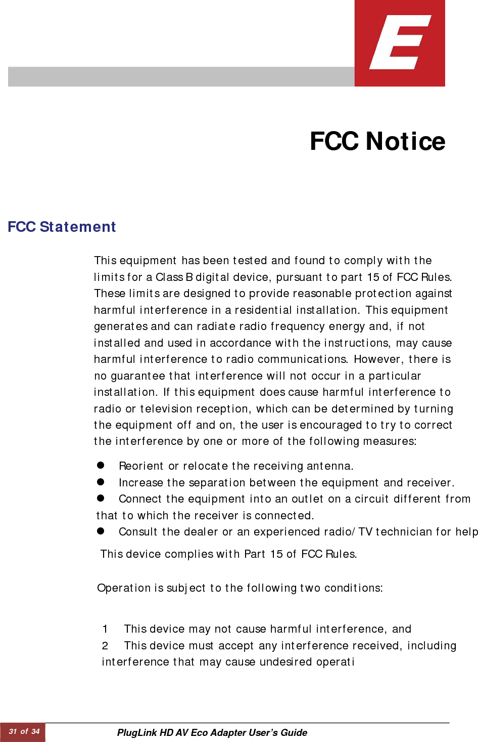 31 of 34  PlugLink HD AV Eco Adapter User’s Guide                                   FCC Notice   FCC Statement   This device complies with Part 15 of FCC Rules.  This equipment has been tested and found to comply with the limits for a Class B digital device, pursuant to part 15 of FCC Rules.These limits are designed to provide reasonable protection against harmful interference in a residential installation. This equipment generates and can radiate radio frequency energy and, if not installed and used in accordance with the instructions, may cause harmful interference to radio communications. However, there is no guarantee that interference will not occur in a particular installation. If this equipment does cause harmful interference to radio or television reception, which can be determined by turning the equipment off and on, the user is encouraged to try to correct the interference by one or more of the following measures:  Operation is subject to the following two conditions:  1 This device may not cause harmful interference, and  2 This device must accept any interference received, including interference that may cause undesired operati z Reorient or relocate the receiving antenna.  z Increase the separation between the equipment and receiver.  z Connect the equipment into an outlet on a circuit different from that to which the receiver is connected.  z Consult the dealer or an experienced radio/TV technician for help 