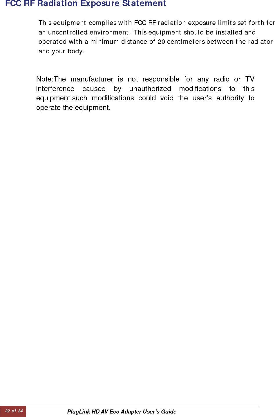 32 of 34  PlugLink HD AV Eco Adapter User’s Guide   Note:The manufacturer is not responsible for any radio or TV interference caused by unauthorized modifications to this equipment.such modifications could void the user’s authority to operate the equipment.                FCC RF Radiation Exposure Statement   This equipment complies with FCC RF radiation exposure limits set forth for an uncontrolled environment. This equipment should be installed and operated with a minimum distance of 20 centimeters between the radiator and your body.  