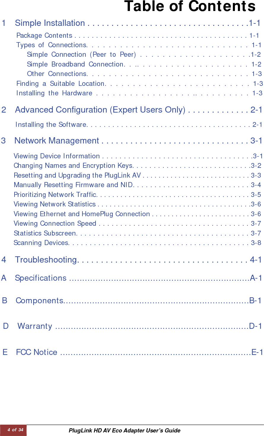 4 of 34  PlugLink HD AV Eco Adapter User’s Guide Table of Contents 1    Simple Installation . . . . . . . . . . . . . . . . . . . . . . . . . . . . . . . . . .1-1   Package Contents . . . . . . . . . . . . . . . . . . . . . . . . . . . . . . . . . . . . . . . . 1-1  Types of Connections. . . . . . . . . . . . . . . . . . . . . . . . . . . . . 1-1 Simple Connection (Peer to Peer) . . . . . . . . . . . . . . . . . . . .1-2 Simple Broadband Connection. . .. . . . . . . . . . . . . . . . . . . . 1-2  Other Connections. . . . . . . . . . . . . . . . . . . . . . . . . . . . . 1-3  Finding a Suitable Location. . . . . . . . . . . . . . . . . . . . . . . . . . 1-3  Installing the Hardware . . . . . . . . . . . . . . . . . .. . . . . . . . . . 1-3  2  Advanced Configuration (Expert Users Only) . . . . . . . . . . . . . 2-1   Installing the Software. . . . . . . . . . . . . . . . . . . . . . . . . . . . . . . . . . . . . . 2-1  3    Network Management . . . . . . . . . . . . . . . . . . . . . . . . . . . . . . . 3-1   Viewing Device Information . . . . . . . . . . . . . . . . . . . . . . . . . . . . . . . . . . .3-1  Changing Names and Encryption Keys. . . . . . . . . . . . . . . . . . . . . . . . . . . .3-2 Resetting and Upgrading the PlugLink AV . . . . . . . . . . . . . . . . . . . . . . . . . . . 3-3 Manually Resetting Firmware and NID. . . . . . . . . . . . . . . . . . . . . . . . . . . 3-4 Prioritizing Network Traffic. . . . . . . . . . . . . . . . . . . . . . . . . . . . . . . . . . . . . . 3-5 Viewing Network Statistics . . . . . . . . . . . . . . . . . . . . . . . . . . . . . . . . . . . . . .3-6 Viewing Ethernet and HomePlug Connection . . . . . . . . . . . . . . . . . . . . . . . . . 3-6 Viewing Connection Speed . . . . . . . . . . . . . . . . . . . . . . . . . . . . . . . . . . . 3-7 Statistics Subscreen. . . . . . . . . . . . . . . . . . . . . . . . . . . . . . . . . . . . . . . . 3-7 Scanning Devices. . . . . . . . . . . . . . . . . . . . . . . . . . . . . . . . . . . . . . . . . . 3-8  4    Troubleshooting. . . . . . . . . . . . . . . . . . . . . . . . . . . . . . . . . . . . 4-1   A  Specifications .....................................................................A-1  B  Components.......................................................................B-1  D  Warranty ..........................................................................D-1  E  FCC Notice .........................................................................E-1  