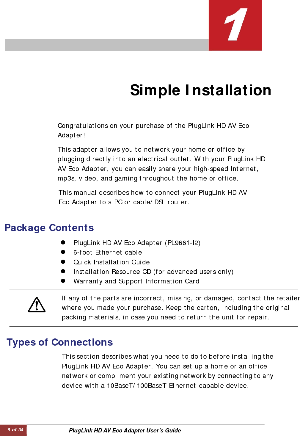 5 of 34  PlugLink HD AV Eco Adapter User’s Guide                               Simple Installation   Congratulations on your purchase of the PlugLink HD AV Eco  Adapter!  This adapter allows you to network your home or office by plugging directly into an electrical outlet. With your PlugLink HD AV Eco Adapter, you can easily share your high-speed Internet, mp3s, video, and gaming throughout the home or office.  This manual describes how to connect your PlugLink HD AV Eco Adapter to a PC or cable/DSL router.  Package Contents   z PlugLink HD AV Eco Adapter (PL9661-I2)  z 6-foot Ethernet cable  z Quick Installation Guide  z Installation Resource CD (for advanced users only)  z Warranty and Support Information Card  If any of the parts are incorrect, missing, or damaged, contact the retailerwhere you made your purchase. Keep the carton, including the original packing materials, in case you need to return the unit for repair.  Types of Connections   This section describes what you need to do to before installing thePlugLink HD AV Eco Adapter. You can set up a home or an office network or compliment your existing network by connecting to anydevice with a 10BaseT/100BaseT Ethernet-capable device.  