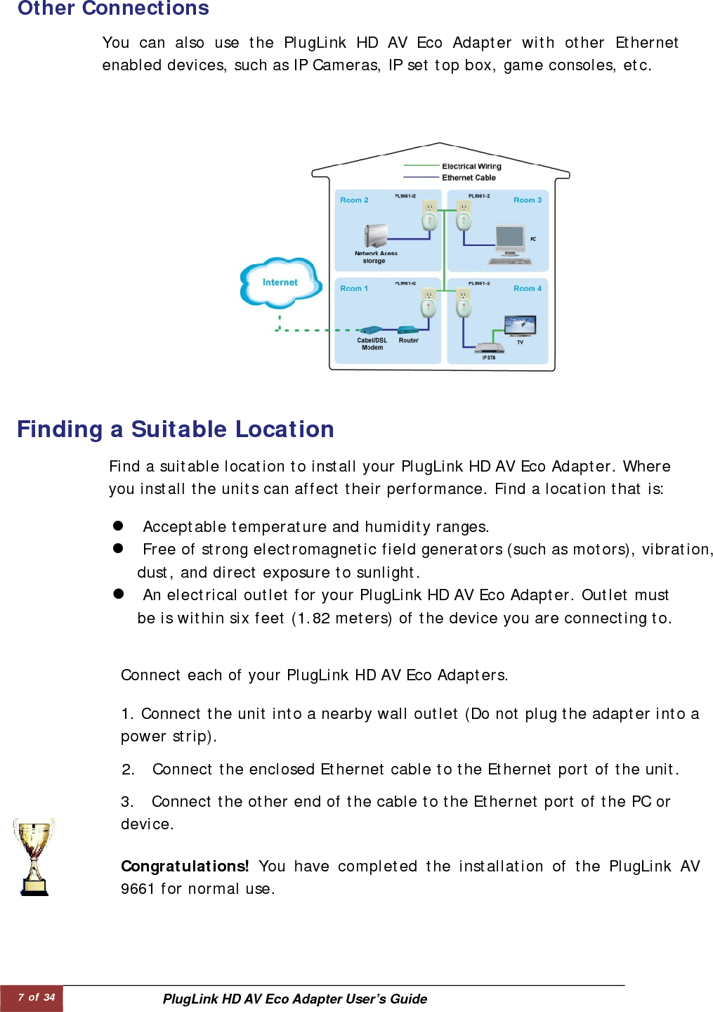 7 of 34  PlugLink HD AV Eco Adapter User’s Guide Other Connections   You can also use the PlugLink HD AV Eco Adapter with other Ethernet enabled devices, such as IP Cameras, IP set top box, game consoles, etc.  Find a suitable location to install your PlugLink HD AV Eco Adapter. Where you install the units can affect their performance. Find a location that is:  z Acceptable temperature and humidity ranges.  z Free of strong electromagnetic field generators (such as motors), vibration,  dust, and direct exposure to sunlight.   z An electrical outlet for your PlugLink HD AV Eco Adapter. Outlet must be is within six feet (1.82 meters) of the device you are connecting to.        Finding a Suitable Location  Connect each of your PlugLink HD AV Eco Adapters.  1. Connect the unit into a nearby wall outlet (Do not plug the adapter into apower strip).   2.  Connect the enclosed Ethernet cable to the Ethernet port of the unit. 3.  Connect the other end of the cable to the Ethernet port of the PC ordevice.  Congratulations! You have completed the installation of the PlugLink AV9661 for normal use.  