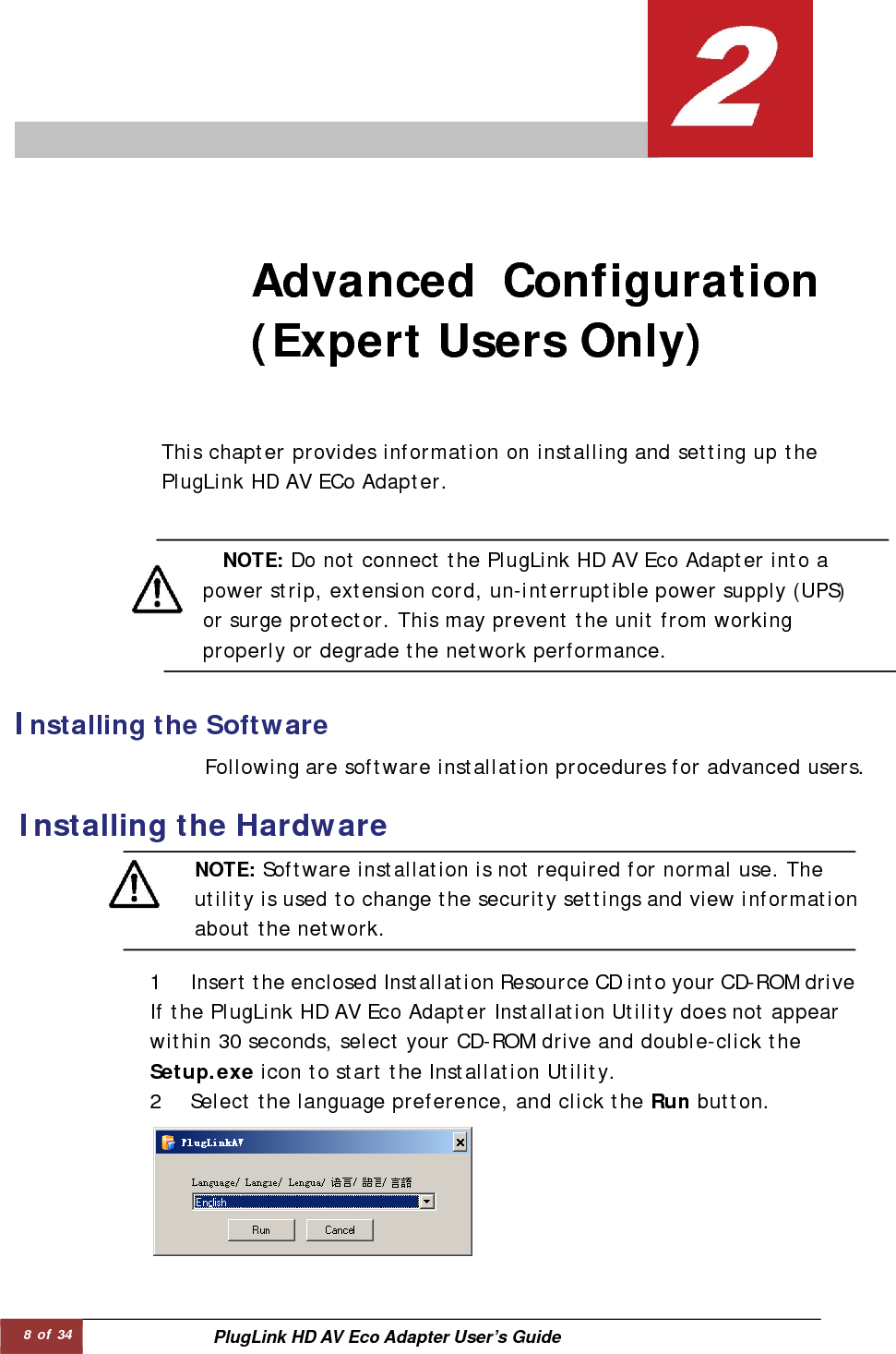 8 of 34  PlugLink HD AV Eco Adapter User’s Guide Advanced Configuration(Expert Users Only)   Installing the Software   This chapter provides information on installing and setting up thePlugLink HD AV ECo Adapter.  Following are software installation procedures for advanced users.  Installing the Hardware   NOTE: Do not connect the PlugLink HD AV Eco Adapter into a power strip, extension cord, un-interruptible power supply (UPS)or surge protector. This may prevent the unit from working properly or degrade the network performance.  1 Insert the enclosed Installation Resource CD into your CD-ROM driveIf the PlugLink HD AV Eco Adapter Installation Utility does not appear within 30 seconds, select your CD-ROM drive and double-click the Setup.exe icon to start the Installation Utility.  2 Select the language preference, and click the Run button.         NOTE: Software installation is not required for normal use. The utility is used to change the security settings and view information about the network.  