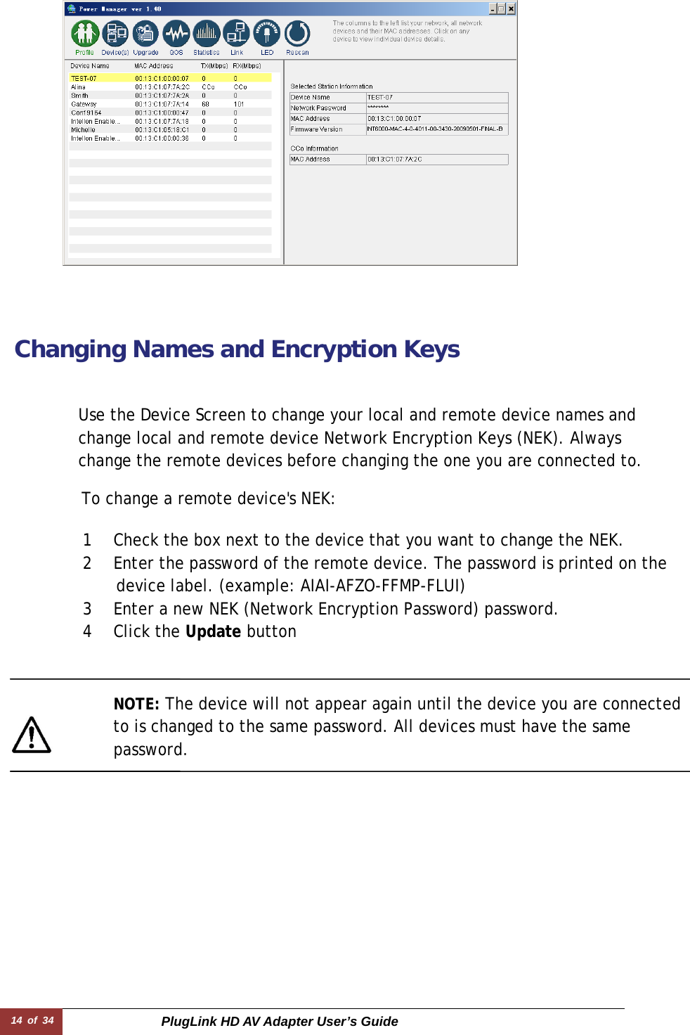 14 of 34  PlugLink HD AV Adapter User’s Guide Changing Names and Encryption Keys   To change a remote device&apos;s NEK:  Use the Device Screen to change your local and remote device names and change local and remote device Network Encryption Keys (NEK). Always change the remote devices before changing the one you are connected to. NOTE: The device will not appear again until the device you are connected to is changed to the same password. All devices must have the same password.  1 Check the box next to the device that you want to change the NEK.  2 Enter the password of the remote device. The password is printed on the     device label. (example: AIAI-AFZO-FFMP-FLUI) 3 Enter a new NEK (Network Encryption Password) password.  4 Click the Update button 