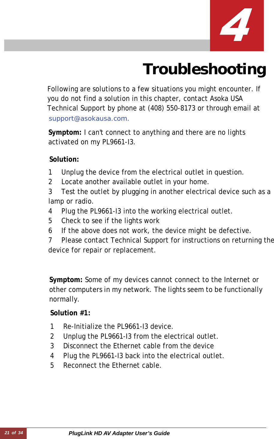 21 of 34  PlugLink HD AV Adapter User’s Guide                 Troubleshooting  Following are solutions to a few situations you might encounter. If you do not find a solution in this chapter, contact Asoka USA Technical Support by phone at (408) 550-8173 or through email at support@asokausa.com.  Symptom: I can&apos;t connect to anything and there are no lights activated on my PL9661-I3.  Solution:  1 Unplug the device from the electrical outlet in question.  2 Locate another available outlet in your home.  3 Test the outlet by plugging in another electrical device such as a lamp or radio.  4 Plug the PL9661-I3 into the working electrical outlet.  5 Check to see if the lights work  6 If the above does not work, the device might be defective.  7 Please contact Technical Support for instructions on returning the device for repair or replacement.  Symptom: Some of my devices cannot connect to the Internet or other computers in my network. The lights seem to be functionallynormally.  Solution #1:   1 Re-Initialize the PL9661-I3 device.  2 Unplug the PL9661-I3 from the electrical outlet.  3 Disconnect the Ethernet cable from the device  4 Plug the PL9661-I3 back into the electrical outlet.  5 Reconnect the Ethernet cable.  