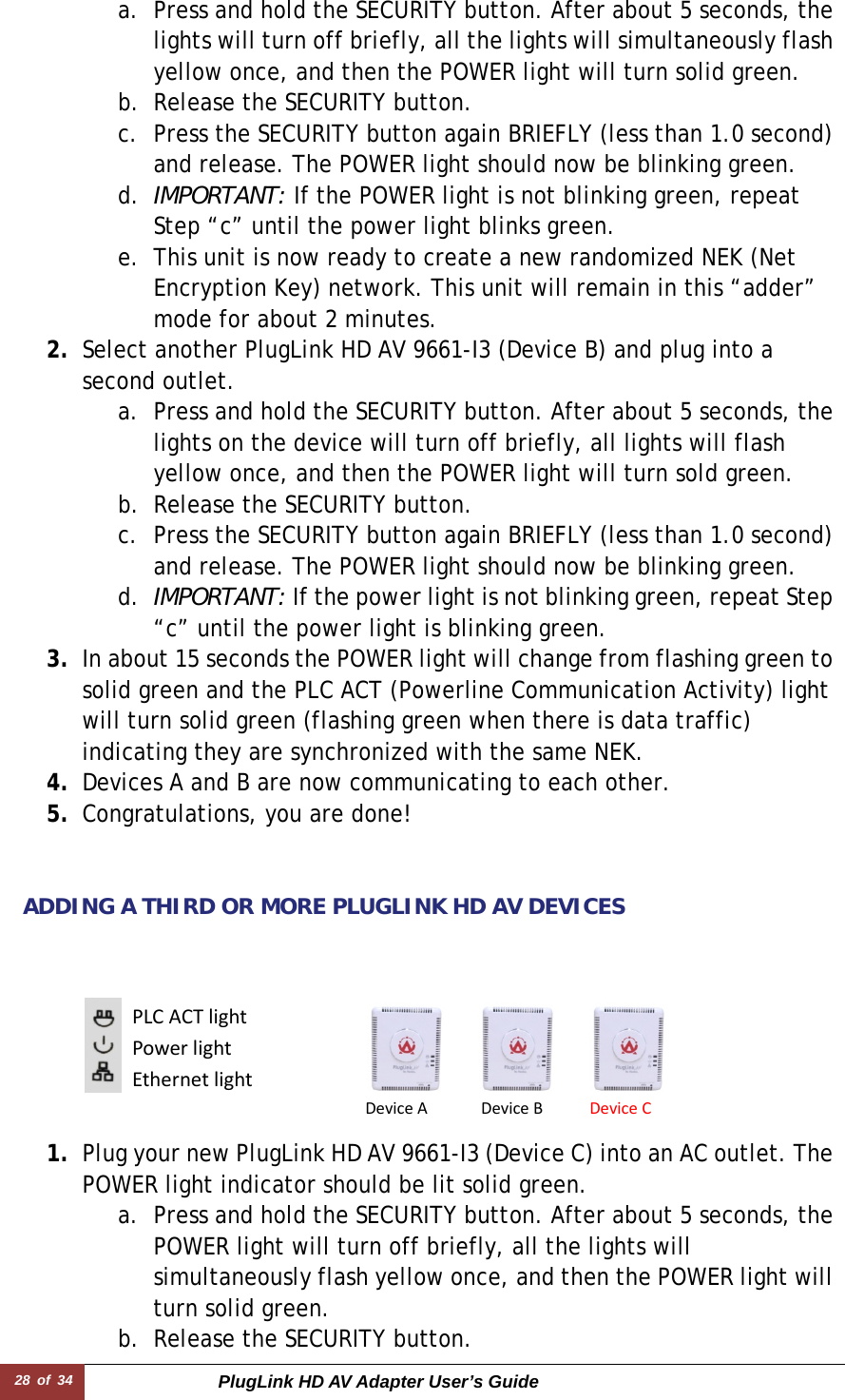 28 of 34  PlugLink HD AV Adapter User’s Guide a. Press and hold the SECURITY button. After about 5 seconds, the lights will turn off briefly, all the lights will simultaneously flash yellow once, and then the POWER light will turn solid green.  b. Release the SECURITY button.  c. Press the SECURITY button again BRIEFLY (less than 1.0 second) and release. The POWER light should now be blinking green. d. IMPORTANT: If the POWER light is not blinking green, repeat Step “c” until the power light blinks green.  e. This unit is now ready to create a new randomized NEK (Net Encryption Key) network. This unit will remain in this “adder” mode for about 2 minutes.  2. Select another PlugLink HD AV 9661-I3 (Device B) and plug into a second outlet.  a. Press and hold the SECURITY button. After about 5 seconds, the lights on the device will turn off briefly, all lights will flash yellow once, and then the POWER light will turn sold green. b. Release the SECURITY button. c. Press the SECURITY button again BRIEFLY (less than 1.0 second) and release. The POWER light should now be blinking green. d. IMPORTANT: If the power light is not blinking green, repeat Step “c” until the power light is blinking green. 3. In about 15 seconds the POWER light will change from flashing green to solid green and the PLC ACT (Powerline Communication Activity) light will turn solid green (flashing green when there is data traffic) indicating they are synchronized with the same NEK. 4. Devices A and B are now communicating to each other. 5. Congratulations, you are done!     ADDING A THIRD OR MORE PLUGLINK HD AV DEVICES        1. Plug your new PlugLink HD AV 9661-I3 (Device C) into an AC outlet. The POWER light indicator should be lit solid green. a. Press and hold the SECURITY button. After about 5 seconds, the POWER light will turn off briefly, all the lights will simultaneously flash yellow once, and then the POWER light will turn solid green. b. Release the SECURITY button.  PLCACTlightPowerlightEthernetlightDevice ADevice BDeviceC