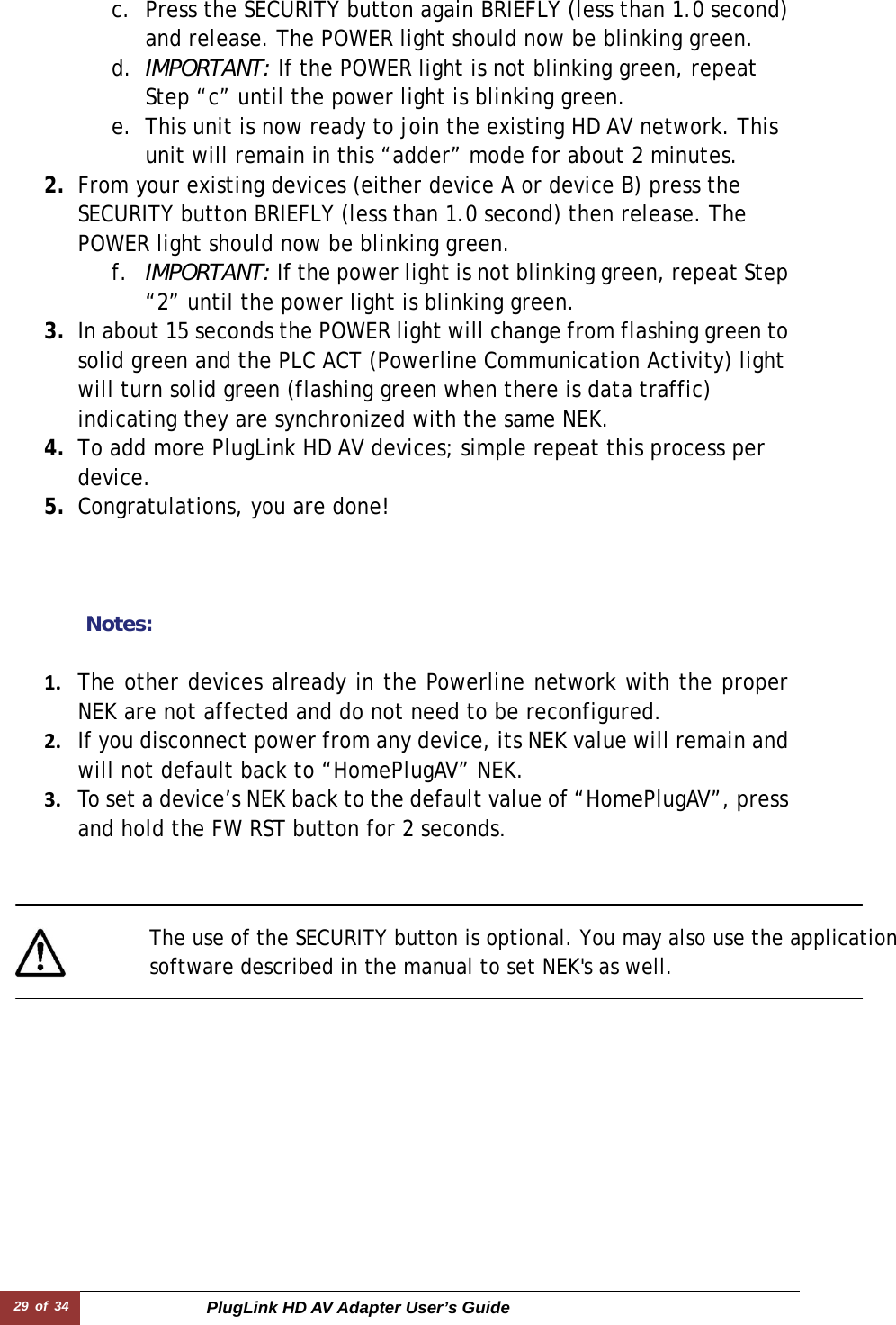 29 of 34  PlugLink HD AV Adapter User’s Guide c. Press the SECURITY button again BRIEFLY (less than 1.0 second) and release. The POWER light should now be blinking green. d. IMPORTANT: If the POWER light is not blinking green, repeat Step “c” until the power light is blinking green.  e. This unit is now ready to join the existing HD AV network. This unit will remain in this “adder” mode for about 2 minutes.   2. From your existing devices (either device A or device B) press the SECURITY button BRIEFLY (less than 1.0 second) then release. The POWER light should now be blinking green. f. IMPORTANT: If the power light is not blinking green, repeat Step “2” until the power light is blinking green. 3. In about 15 seconds the POWER light will change from flashing green to solid green and the PLC ACT (Powerline Communication Activity) light will turn solid green (flashing green when there is data traffic) indicating they are synchronized with the same NEK. 4. To add more PlugLink HD AV devices; simple repeat this process per device.  5. Congratulations, you are done!      Notes:  1. The other devices already in the Powerline network with the proper NEK are not affected and do not need to be reconfigured.2. If you disconnect power from any device, its NEK value will remain and will not default back to “HomePlugAV” NEK.3. To set a device’s NEK back to the default value of “HomePlugAV”, press and hold the FW RST button for 2 seconds.        The use of the SECURITY button is optional. You may also use the application software described in the manual to set NEK&apos;s as well.  