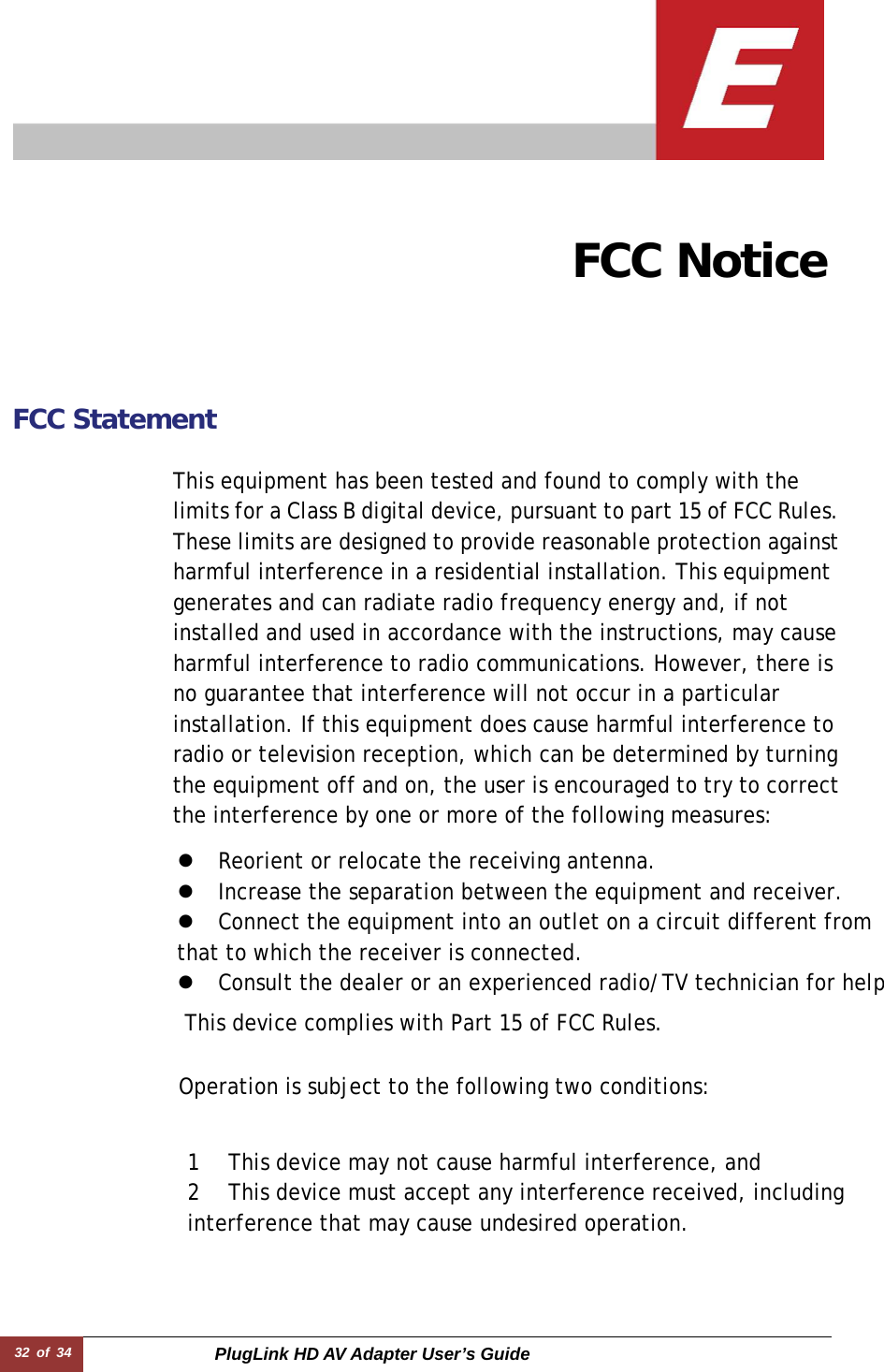 32 of 34  PlugLink HD AV Adapter User’s Guide                                   FCC Notice   FCC Statement   This device complies with Part 15 of FCC Rules.  This equipment has been tested and found to comply with the limits for a Class B digital device, pursuant to part 15 of FCC Rules.These limits are designed to provide reasonable protection againstharmful interference in a residential installation. This equipment generates and can radiate radio frequency energy and, if not installed and used in accordance with the instructions, may cause harmful interference to radio communications. However, there is no guarantee that interference will not occur in a particular installation. If this equipment does cause harmful interference to radio or television reception, which can be determined by turning the equipment off and on, the user is encouraged to try to correctthe interference by one or more of the following measures:  Operation is subject to the following two conditions:  1 This device may not cause harmful interference, and  2 This device must accept any interference received, including interference that may cause undesired operation. z Reorient or relocate the receiving antenna.  z Increase the separation between the equipment and receiver.  z Connect the equipment into an outlet on a circuit different from that to which the receiver is connected.  z Consult the dealer or an experienced radio/TV technician for help 