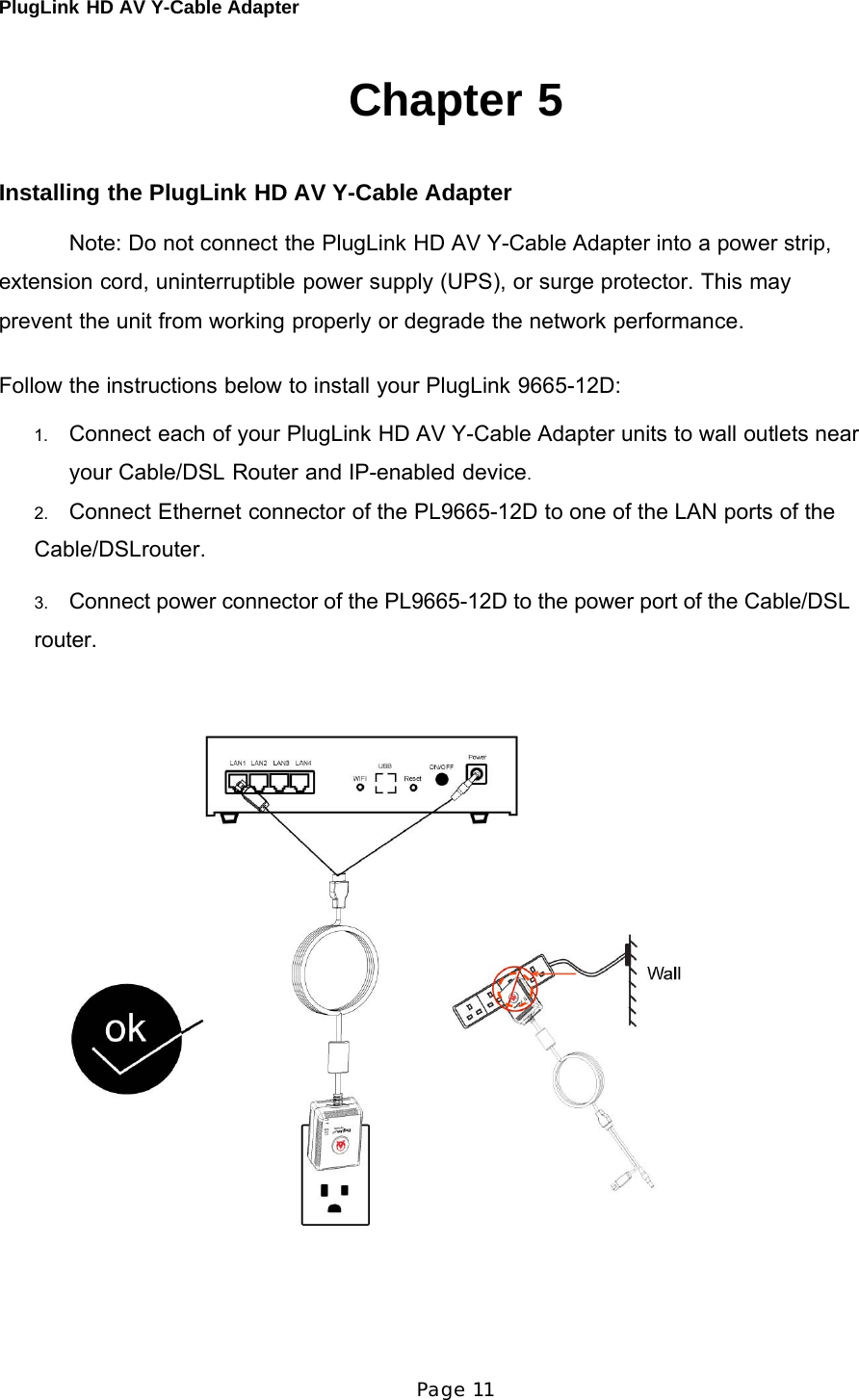 PlugLink HD AV Y-Cable Adapter Page 11      Chapter 5    Installing the PlugLink HD AV Y-Cable Adapter  Note: Do not connect the PlugLink HD AV Y-Cable Adapter into a power strip, extension cord, uninterruptible power supply (UPS), or surge protector. This may prevent the unit from working properly or degrade the network performance.  Follow the instructions below to install your PlugLink 9665-12D:  1.   Connect each of your PlugLink HD AV Y-Cable Adapter units to wall outlets near your Cable/DSL Router and IP-enabled device. 2.   Connect Ethernet connector of the PL9665-12D to one of the LAN ports of the Cable/DSLrouter.  3.   Connect power connector of the PL9665-12D to the power port of the Cable/DSL  router.    