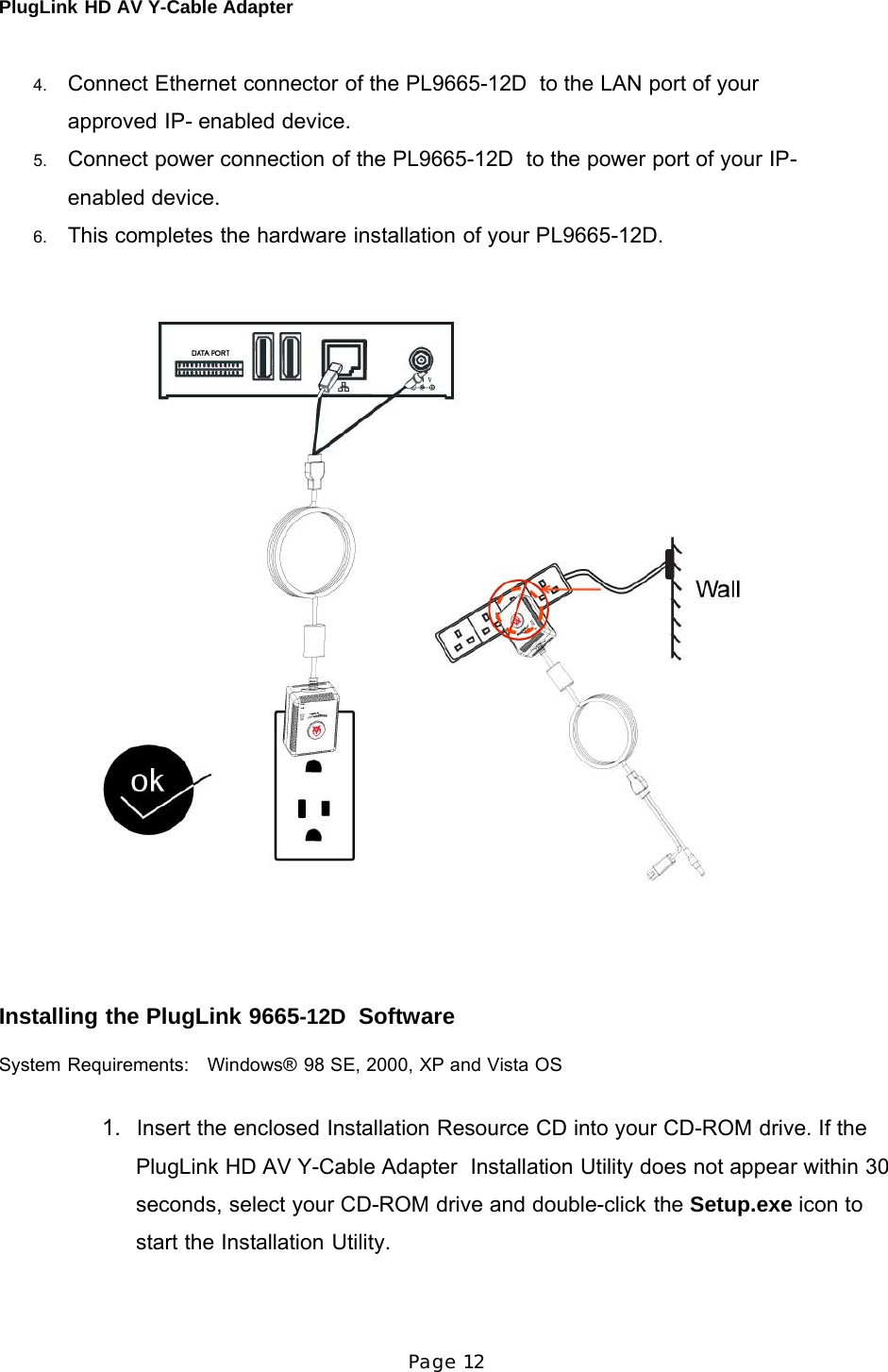 PlugLink HD AV Y-Cable Adapter Page 12      4.   Connect Ethernet connector of the PL9665-12D  to the LAN port of your approved IP- enabled device. 5.   Connect power connection of the PL9665-12D  to the power port of your IP-enabled device. 6.   This completes the hardware installation of your PL9665-12D.         Installing the PlugLink 9665-12D  Software  System Requirements:    Windows® 98 SE, 2000, XP and Vista OS   1.   Insert the enclosed Installation Resource CD into your CD-ROM drive. If the PlugLink HD AV Y-Cable Adapter  Installation Utility does not appear within 30 seconds, select your CD-ROM drive and double-click the Setup.exe icon to start the Installation Utility. 