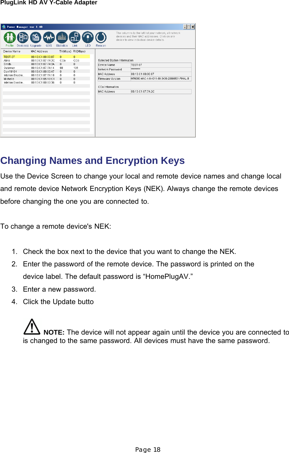 PlugLink HD AV Y-Cable Adapter Page 18          Changing Names and Encryption Keys  Use the Device Screen to change your local and remote device names and change local and remote device Network Encryption Keys (NEK). Always change the remote devices before changing the one you are connected to.   To change a remote device&apos;s NEK:    1.   Check the box next to the device that you want to change the NEK.  2.   Enter the password of the remote device. The password is printed on the device label. The default password is “HomePlugAV.” 3.   Enter a new password.  4.   Click the Update butto    NOTE: The device will not appear again until the device you are connected to is changed to the same password. All devices must have the same password. 