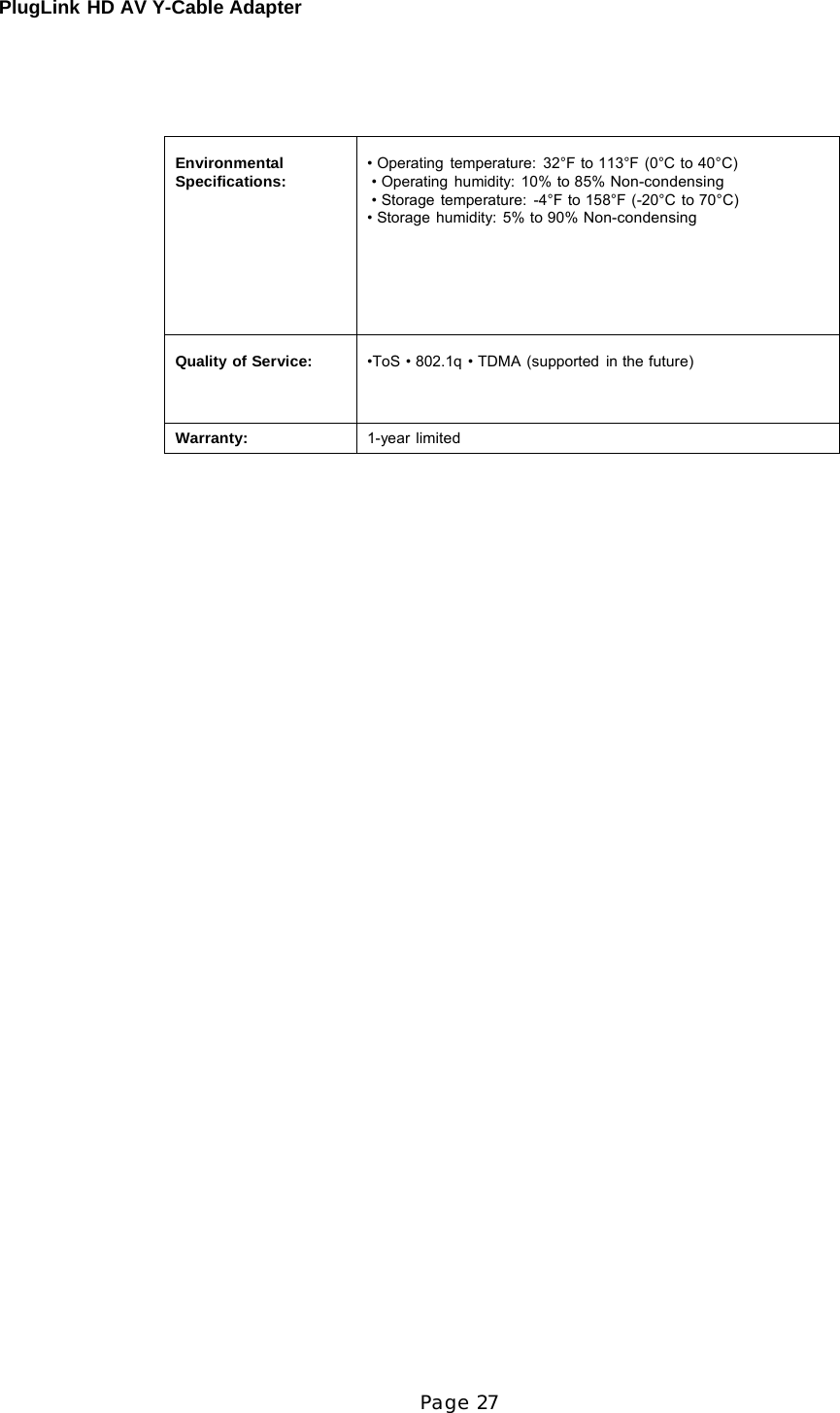 PlugLink HD AV Y-Cable Adapter Page 27          Environmental Specifications:  • Operating temperature:  32°F to 113°F (0°C to 40°C) • Operating humidity: 10% to 85% Non-condensing • Storage temperature:  -4°F to 158°F (-20°C to 70°C) • Storage humidity: 5% to 90% Non-condensing  Quality of Service:  •ToS • 802.1q • TDMA (supported in the future) Warranty: 1-year limited 