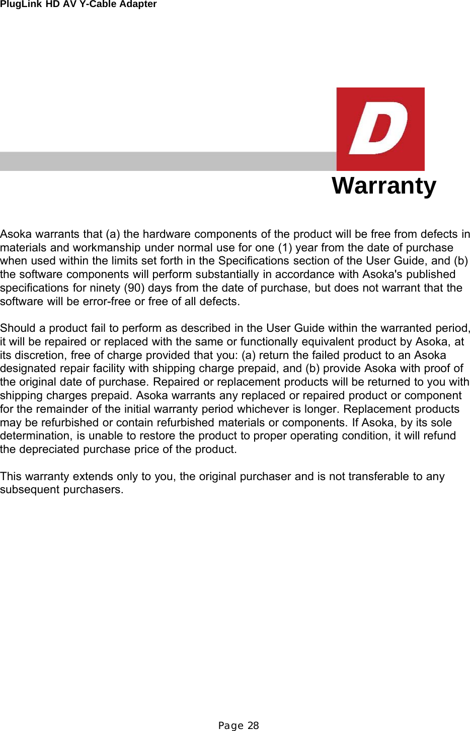 PlugLink HD AV Y-Cable Adapter Page 28           Warranty    Asoka warrants that (a) the hardware components of the product will be free from defects in materials and workmanship under normal use for one (1) year from the date of purchase when used within the limits set forth in the Specifications section of the User Guide, and (b) the software components will perform substantially in accordance with Asoka&apos;s published specifications for ninety (90) days from the date of purchase, but does not warrant that the software will be error-free or free of all defects.  Should a product fail to perform as described in the User Guide within the warranted period, it will be repaired or replaced with the same or functionally equivalent product by Asoka, at its discretion, free of charge provided that you: (a) return the failed product to an Asoka designated repair facility with shipping charge prepaid, and (b) provide Asoka with proof of the original date of purchase. Repaired or replacement products will be returned to you with shipping charges prepaid. Asoka warrants any replaced or repaired product or component for the remainder of the initial warranty period whichever is longer. Replacement products may be refurbished or contain refurbished materials or components. If Asoka, by its sole determination, is unable to restore the product to proper operating condition, it will refund the depreciated purchase price of the product.  This warranty extends only to you, the original purchaser and is not transferable to any subsequent purchasers. 