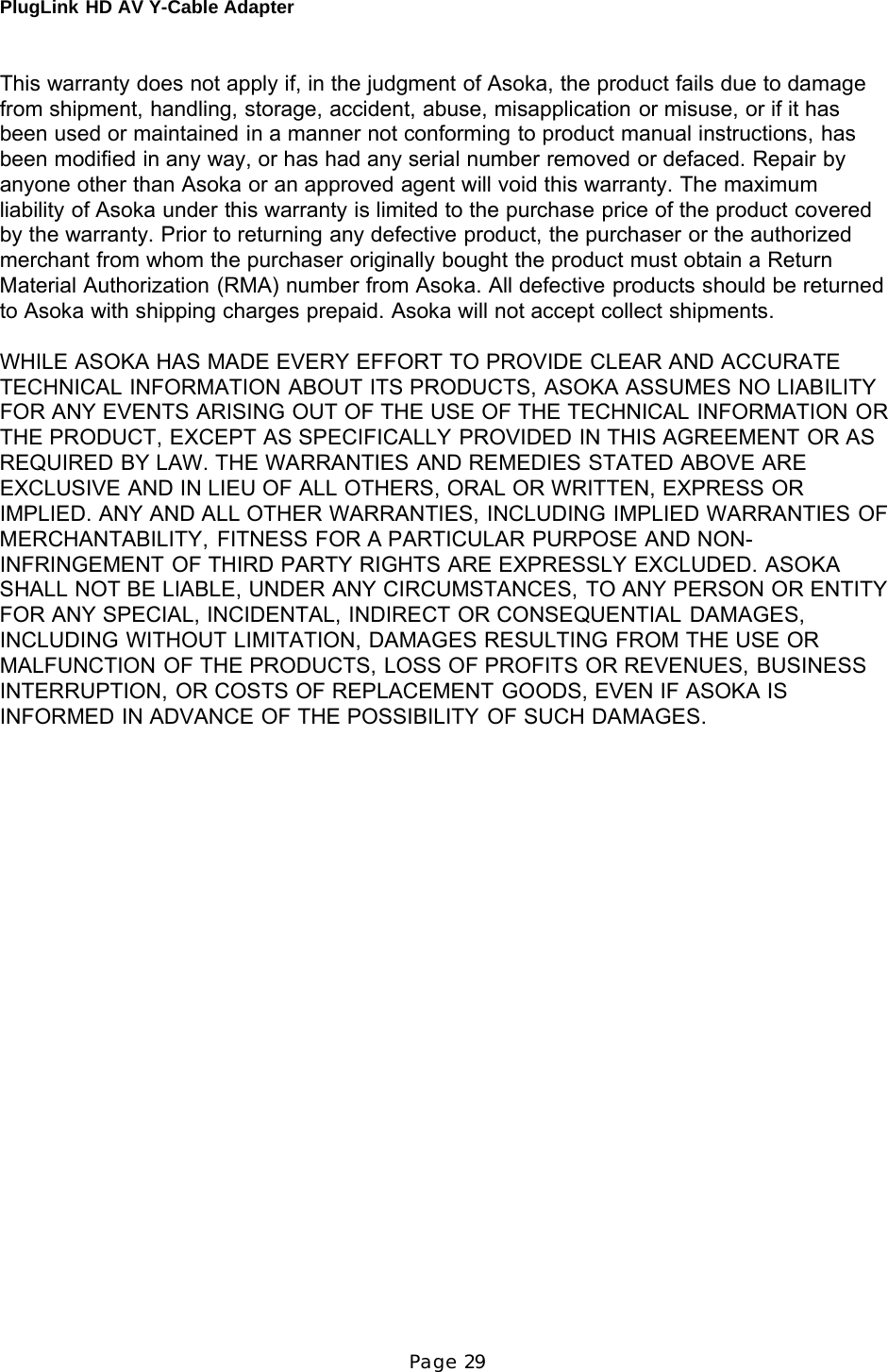 PlugLink HD AV Y-Cable Adapter Page 29      This warranty does not apply if, in the judgment of Asoka, the product fails due to damage from shipment, handling, storage, accident, abuse, misapplication or misuse, or if it has been used or maintained in a manner not conforming to product manual instructions, has been modified in any way, or has had any serial number removed or defaced. Repair by anyone other than Asoka or an approved agent will void this warranty. The maximum liability of Asoka under this warranty is limited to the purchase price of the product covered by the warranty. Prior to returning any defective product, the purchaser or the authorized merchant from whom the purchaser originally bought the product must obtain a Return Material Authorization (RMA) number from Asoka. All defective products should be returned to Asoka with shipping charges prepaid. Asoka will not accept collect shipments.  WHILE ASOKA HAS MADE EVERY EFFORT TO PROVIDE CLEAR AND ACCURATE TECHNICAL INFORMATION ABOUT ITS PRODUCTS, ASOKA ASSUMES NO LIABILITY FOR ANY EVENTS ARISING OUT OF THE USE OF THE TECHNICAL INFORMATION OR THE PRODUCT, EXCEPT AS SPECIFICALLY PROVIDED IN THIS AGREEMENT OR AS REQUIRED BY LAW. THE WARRANTIES AND REMEDIES STATED ABOVE ARE EXCLUSIVE AND IN LIEU OF ALL OTHERS, ORAL OR WRITTEN, EXPRESS OR IMPLIED. ANY AND ALL OTHER WARRANTIES, INCLUDING IMPLIED WARRANTIES OF MERCHANTABILITY, FITNESS FOR A PARTICULAR PURPOSE AND NON- INFRINGEMENT OF THIRD PARTY RIGHTS ARE EXPRESSLY EXCLUDED. ASOKA SHALL NOT BE LIABLE, UNDER ANY CIRCUMSTANCES, TO ANY PERSON OR ENTITY FOR ANY SPECIAL, INCIDENTAL, INDIRECT OR CONSEQUENTIAL DAMAGES, INCLUDING WITHOUT LIMITATION, DAMAGES RESULTING FROM THE USE OR MALFUNCTION OF THE PRODUCTS, LOSS OF PROFITS OR REVENUES, BUSINESS INTERRUPTION, OR COSTS OF REPLACEMENT GOODS, EVEN IF ASOKA IS INFORMED IN ADVANCE OF THE POSSIBILITY OF SUCH DAMAGES. 