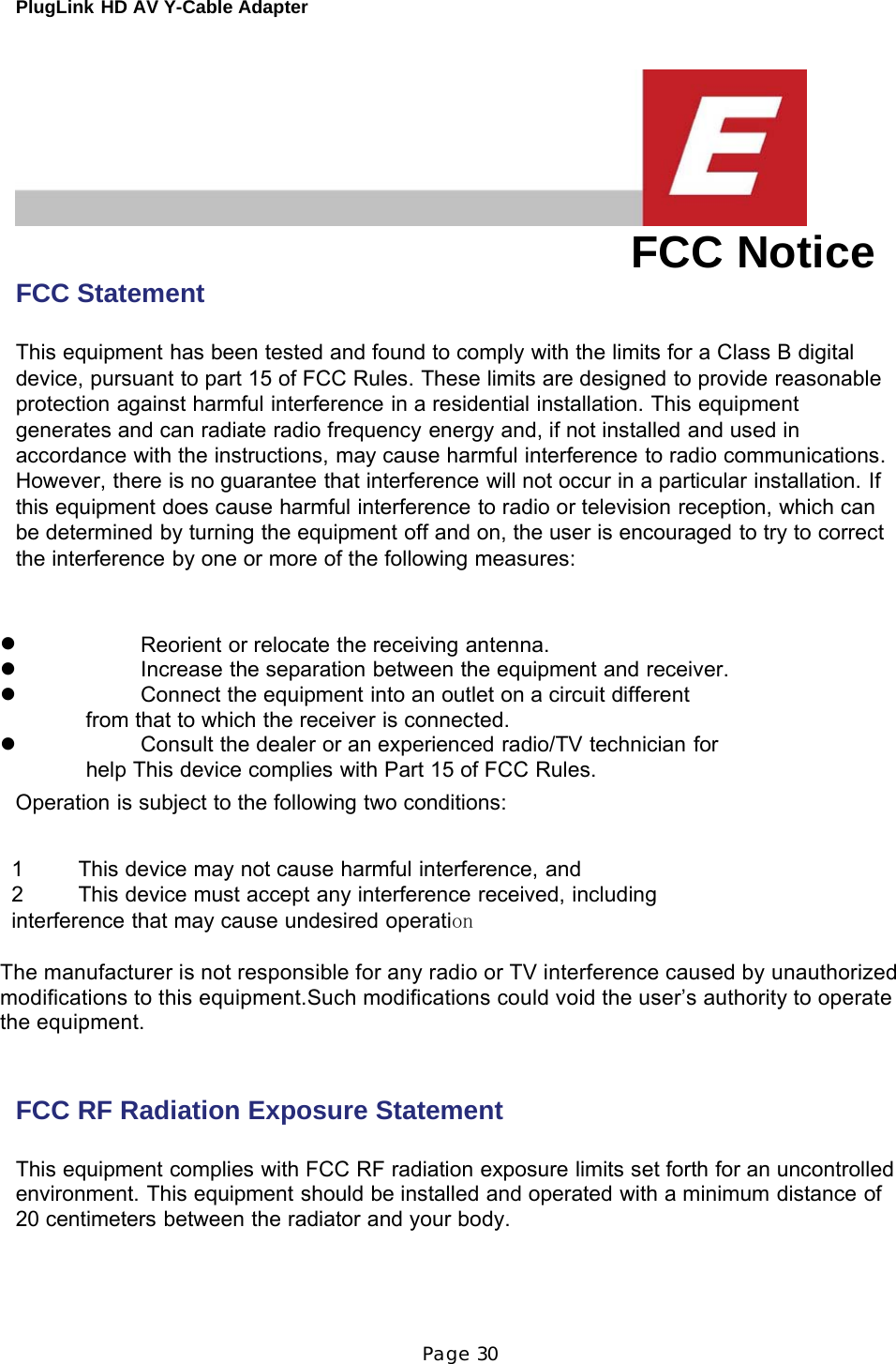 PlugLink HD AV Y-Cable Adapter Page 30          FCC Statement FCC Notice  This equipment has been tested and found to comply with the limits for a Class B digital device, pursuant to part 15 of FCC Rules. These limits are designed to provide reasonable protection against harmful interference in a residential installation. This equipment generates and can radiate radio frequency energy and, if not installed and used in accordance with the instructions, may cause harmful interference to radio communications. However, there is no guarantee that interference will not occur in a particular installation. If this equipment does cause harmful interference to radio or television reception, which can be determined by turning the equipment off and on, the user is encouraged to try to correct the interference by one or more of the following measures:    z  Reorient or relocate the receiving antenna. z  Increase the separation between the equipment and receiver. z  Connect the equipment into an outlet on a circuit different from that to which the receiver is connected. z  Consult the dealer or an experienced radio/TV technician for help This device complies with Part 15 of FCC Rules. Operation is subject to the following two conditions:   1   This device may not cause harmful interference, and 2   This device must accept any interference received, including interference that may cause undesired operation  The manufacturer is not responsible for any radio or TV interference caused by unauthorized modifications to this equipment.Such modifications could void the user’s authority to operate the equipment.                   FCC RF Radiation Exposure Statement   This equipment complies with FCC RF radiation exposure limits set forth for an uncontrolled environment. This equipment should be installed and operated with a minimum distance of 20 centimeters between the radiator and your body. 