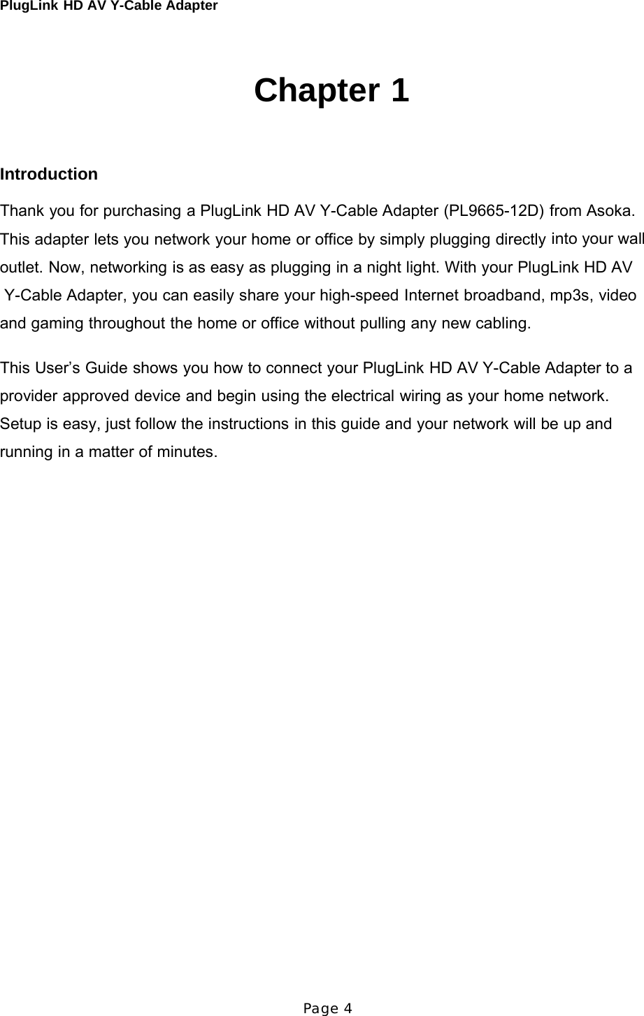 PlugLink HD AV Y-Cable Adapter Page 4       Chapter 1     Introduction  Thank you for purchasing a PlugLink HD AV Y-Cable Adapter (PL9665-12D) from Asoka. This adapter lets you network your home or office by simply plugging directly into your wall outlet. Now, networking is as easy as plugging in a night light. With your PlugLink HD AV  Y-Cable Adapter, you can easily share your high-speed Internet broadband, mp3s, video and gaming throughout the home or office without pulling any new cabling.  This User’s Guide shows you how to connect your PlugLink HD AV Y-Cable Adapter to a provider approved device and begin using the electrical wiring as your home network. Setup is easy, just follow the instructions in this guide and your network will be up and running in a matter of minutes. 