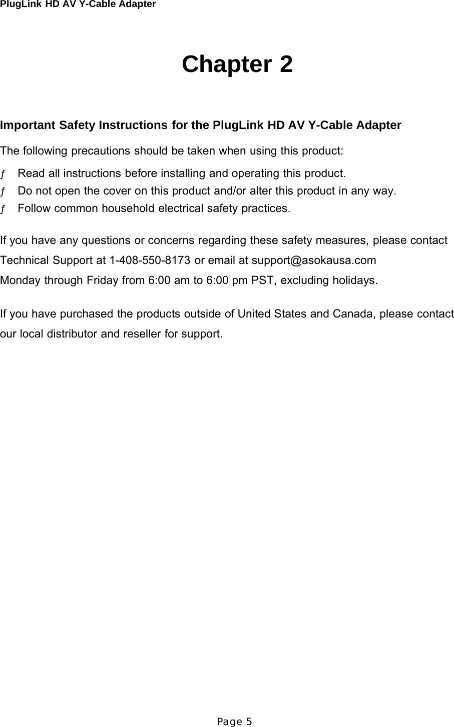 PlugLink HD AV Y-Cable Adapter Page 5       Chapter 2     Important Safety Instructions for the PlugLink HD AV Y-Cable Adapter  The following precautions should be taken when using this product:  ƒ Read all instructions before installing and operating this product. ƒ Do not open the cover on this product and/or alter this product in any way. ƒ Follow common household electrical safety practices.   If you have any questions or concerns regarding these safety measures, please contact  Technical Support at 1-408-550-8173 or email at support@asokausa.com  Monday through Friday from 6:00 am to 6:00 pm PST, excluding holidays.   If you have purchased the products outside of United States and Canada, please contact our local distributor and reseller for support. 