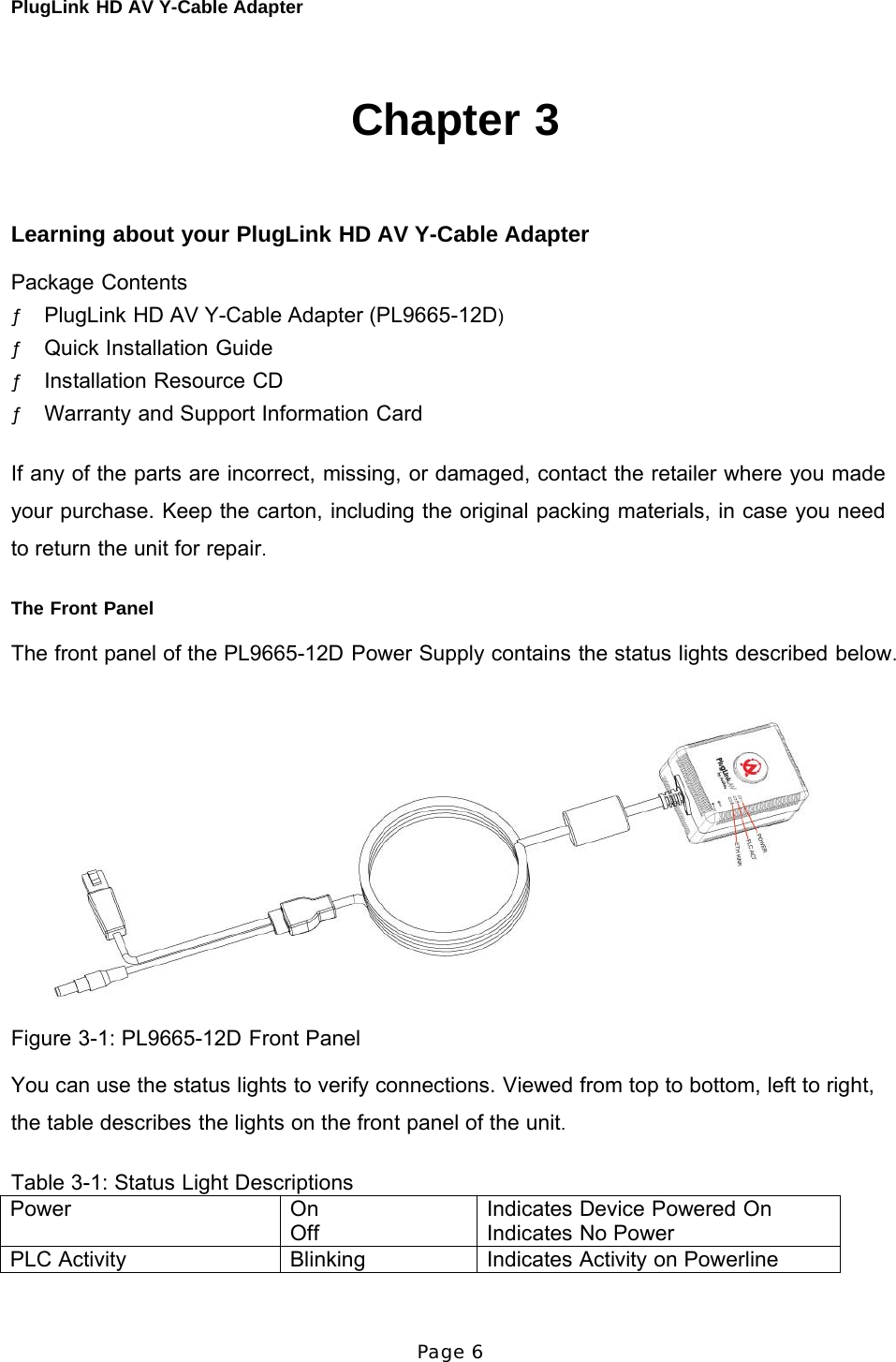 PlugLink HD AV Y-Cable Adapter Page 6   Power On Off Indicates Device Powered On Indicates No Power PLC Activity Blinking Indicates Activity on Powerline     Chapter 3     Learning about your PlugLink HD AV Y-Cable Adapter  Package Contents ƒ PlugLink HD AV Y-Cable Adapter (PL9665-12D) ƒ Quick Installation Guide ƒ Installation Resource CD ƒ Warranty and Support Information Card   If any of the parts are incorrect, missing, or damaged, contact the retailer where you made your purchase. Keep the carton, including the original packing materials, in case you need to return the unit for repair.  The Front Panel  The front panel of the PL9665-12D Power Supply contains the status lights described below.   Figure 3-1: PL9665-12D Front Panel  You can use the status lights to verify connections. Viewed from top to bottom, left to right, the table describes the lights on the front panel of the unit.  Table 3-1: Status Light Descriptions 