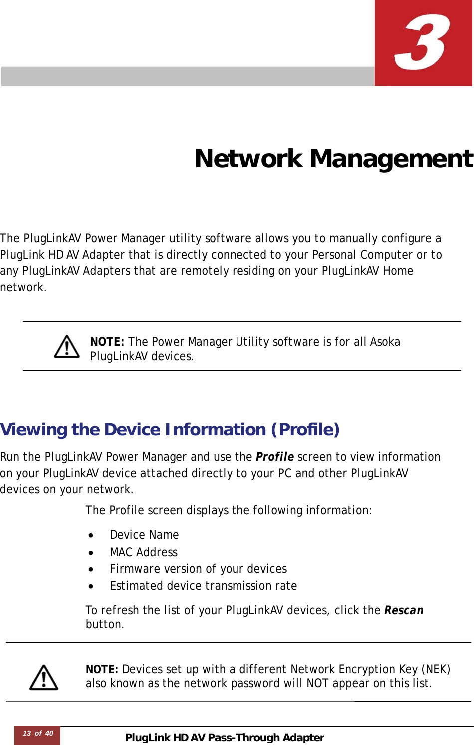 PlugLink HD AVPass-Through Adapter13 of 40        Network Management The PlugLinkAV Power Manager utility software allows you to manually configure a   PlugLink HD AV Adapter that is directly connected to your Personal Computer or to any PlugLinkAV Adapters that are remotely residing on your PlugLinkAV Home network.     NOTE: The Power Manager Utility software is for all Asoka  PlugLinkAV devices.     Viewing the Device Information (Profile)  Run the PlugLinkAV Power Manager and use the Profile screen to view information  on your PlugLinkAV device attached directly to your PC and other PlugLinkAV  devices on your network.  The Profile screen displays the following information:  •  Device Name •  MAC Address •  Firmware version of your devices •  Estimated device transmission rate  To refresh the list of your PlugLinkAV devices, click the Rescan  button.    NOTE: Devices set up with a different Network Encryption Key (NEK) also known as the network password will NOT appear on this list.  