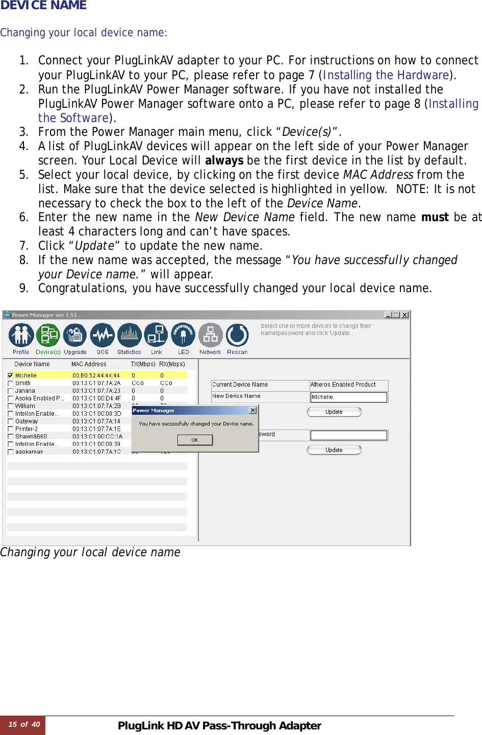 15  of  40 PlugLink HD AVPass-Through Adapter    DEVICE NAME  Changing your local device name:   1. Connect your PlugLinkAV adapter to your PC. For instructions on how to connect your PlugLinkAV to your PC, please refer to page 7 (Installing the Hardware).  2. Run the PlugLinkAV Power Manager software. If you have not installed the PlugLinkAV Power Manager software onto a PC, please refer to page 8 (Installing the Software).  3. From the Power Manager main menu, click “Device(s)”. 4. A list of PlugLinkAV devices will appear on the left side of your Power Manager screen. Your Local Device will always be the first device in the list by default. 5. Select your local device, by clicking on the first device MAC Address from the list. Make sure that the device selected is highlighted in yellow.  NOTE: It is not necessary to check the box to the left of the Device Name. 6. Enter the new name in the New Device Name field. The new name must be at least 4 characters long and can’t have spaces.   7. Click “Update” to update the new name. 8. If the new name was accepted, the message “You have successfully changed your Device name.” will appear. 9. Congratulations, you have successfully changed your local device name.   Changing your local device name                      