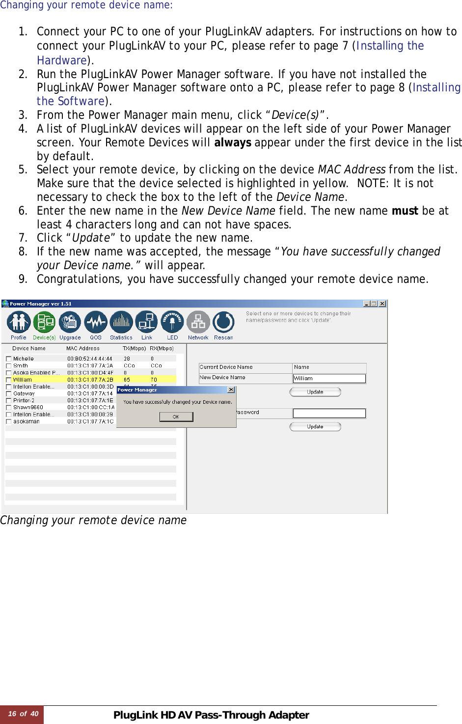 16  of  40 PlugLink HD AVPass-Through Adapter Changing your remote device name:   1. Connect your PC to one of your PlugLinkAV adapters. For instructions on how to connect your PlugLinkAV to your PC, please refer to page 7 (Installing the Hardware).  2. Run the PlugLinkAV Power Manager software. If you have not installed the PlugLinkAV Power Manager software onto a PC, please refer to page 8 (Installing the Software).  3. From the Power Manager main menu, click “Device(s)”. 4. A list of PlugLinkAV devices will appear on the left side of your Power Manager screen. Your Remote Devices will always appear under the first device in the list by default. 5. Select your remote device, by clicking on the device MAC Address from the list. Make sure that the device selected is highlighted in yellow.  NOTE: It is not necessary to check the box to the left of the Device Name. 6. Enter the new name in the New Device Name field. The new name must be at least 4 characters long and can not have spaces. 7. Click “Update” to update the new name. 8. If the new name was accepted, the message “You have successfully changed your Device name.” will appear. 9. Congratulations, you have successfully changed your remote device name.   Changing your remote device name   