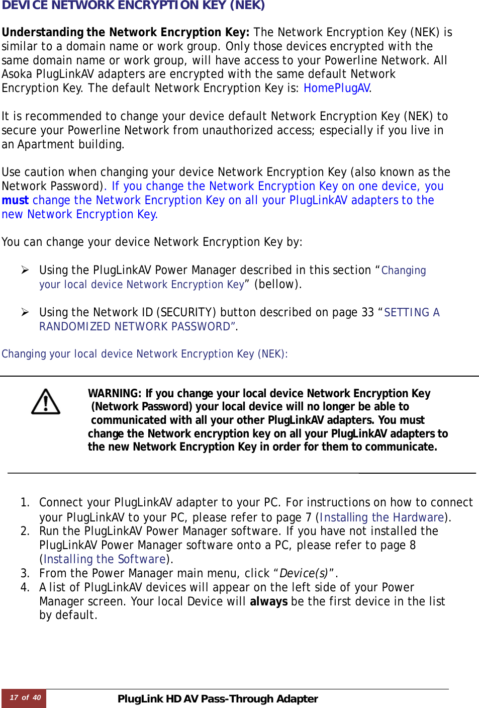 17  of  40 PlugLink HD AVPass-Through Adapter  DEVICE NETWORK ENCRYPTION KEY (NEK)  Understanding the Network Encryption Key: The Network Encryption Key (NEK) is  similar to a domain name or work group. Only those devices encrypted with the  same domain name or work group, will have access to your Powerline Network. All  Asoka PlugLinkAV adapters are encrypted with the same default Network  Encryption Key. The default Network Encryption Key is: HomePlugAV.   It is recommended to change your device default Network Encryption Key (NEK) to  secure your Powerline Network from unauthorized access; especially if you live in  an Apartment building.   Use caution when changing your device Network Encryption Key (also known as the Network Password). If you change the Network Encryption Key on one device, you  must change the Network Encryption Key on all your PlugLinkAV adapters to the  new Network Encryption Key.    You can change your device Network Encryption Key by:   ¾ Using the PlugLinkAV Power Manager described in this section “Changing  your local device Network Encryption Key” (bellow).  ¾ Using the Network ID (SECURITY) button described on page 33 “SETTING A RANDOMIZED NETWORK PASSWORD”.  Changing your local device Network Encryption Key (NEK):   WARNING: If you change your local device Network Encryption Key  (Network Password) your local device will no longer be able to  communicated with all your other PlugLinkAV adapters. You must  change the Network encryption key on all your PlugLinkAV adapters to  the new Network Encryption Key in order for them to communicate.     1. Connect your PlugLinkAV adapter to your PC. For instructions on how to connect your PlugLinkAV to your PC, please refer to page 7 (Installing the Hardware).  2. Run the PlugLinkAV Power Manager software. If you have not installed the PlugLinkAV Power Manager software onto a PC, please refer to page 8  (Installing the Software).  3. From the Power Manager main menu, click “Device(s)”. 4. A list of PlugLinkAV devices will appear on the left side of your Power  Manager screen. Your local Device will always be the first device in the list  by default.  