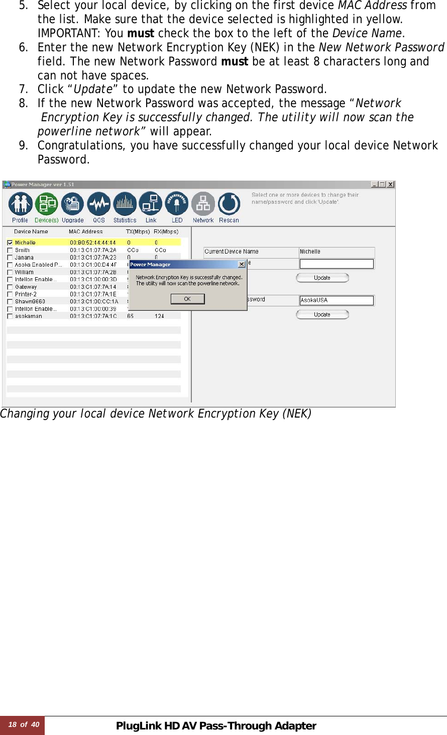 18  of  40 PlugLink HD AVPass-Through Adapter 5. Select your local device, by clicking on the first device MAC Address from  the list. Make sure that the device selected is highlighted in yellow.   IMPORTANT: You must check the box to the left of the Device Name. 6. Enter the new Network Encryption Key (NEK) in the New Network Password  field. The new Network Password must be at least 8 characters long and  can not have spaces.  7. Click “Update” to update the new Network Password. 8. If the new Network Password was accepted, the message “Network  Encryption Key is successfully changed. The utility will now scan the  powerline network” will appear.  9. Congratulations, you have successfully changed your local device Network  Password.   Changing your local device Network Encryption Key (NEK)                