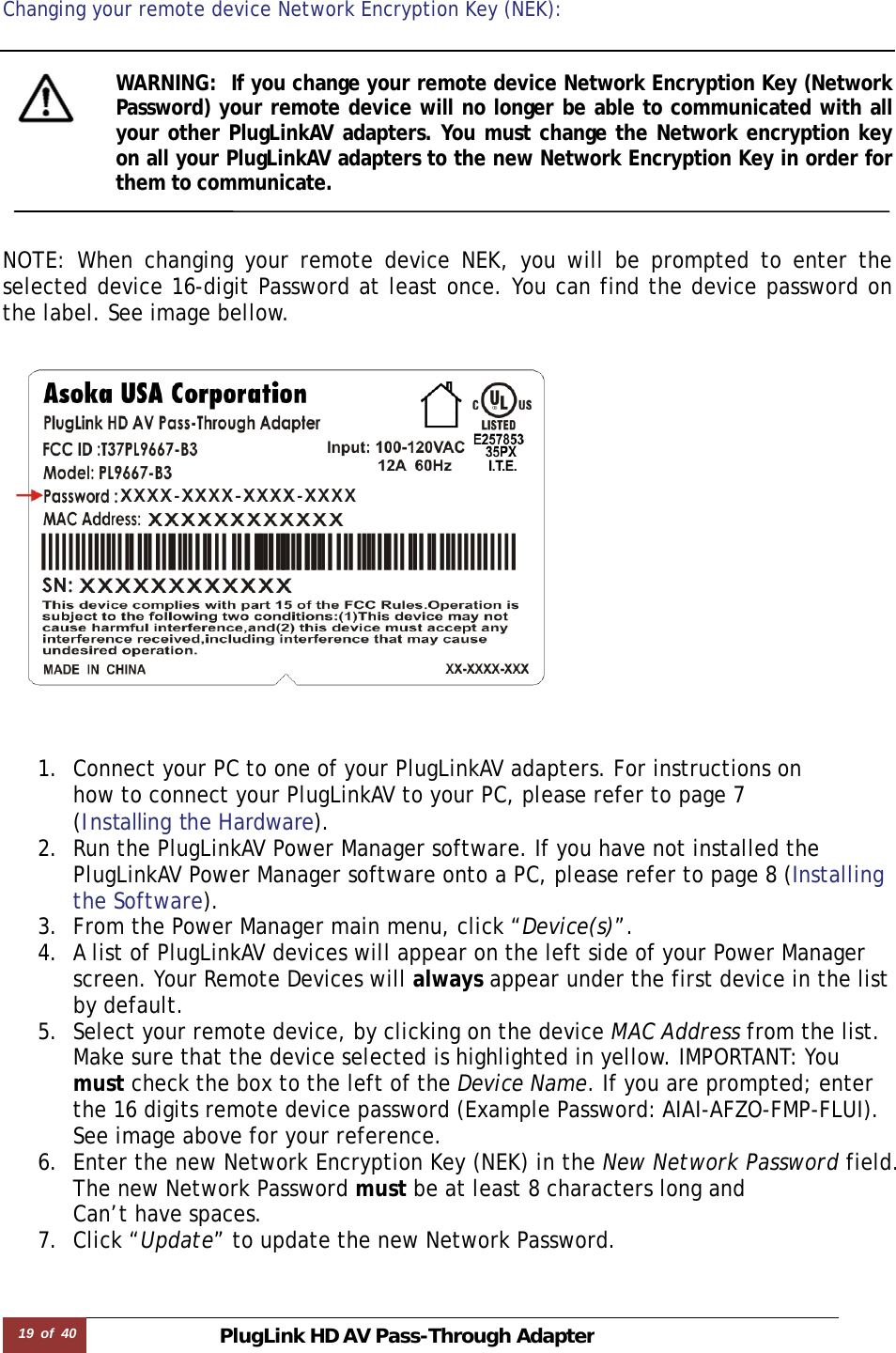 19  of  40 PlugLink HD AVPass-Through Adapter  Changing your remote device Network Encryption Key (NEK):   WARNING:  If you change your remote device Network Encryption Key (Network Password) your remote device will no longer be able to communicated with all your other PlugLinkAV adapters. You must change the Network encryption key on all your PlugLinkAV adapters to the new Network Encryption Key in order for them to communicate.    NOTE: When changing your remote device NEK, you will be prompted to enter the selected device 16-digit Password at least once. You can find the device password on the label. See image bellow.      1. Connect your PC to one of your PlugLinkAV adapters. For instructions on  how to connect your PlugLinkAV to your PC, please refer to page 7  (Installing the Hardware).  2. Run the PlugLinkAV Power Manager software. If you have not installed the PlugLinkAV Power Manager software onto a PC, please refer to page 8 (Installing the Software).  3. From the Power Manager main menu, click “Device(s)”. 4. A list of PlugLinkAV devices will appear on the left side of your Power Manager screen. Your Remote Devices will always appear under the first device in the list by default. 5. Select your remote device, by clicking on the device MAC Address from the list. Make sure that the device selected is highlighted in yellow. IMPORTANT: You must check the box to the left of the Device Name. If you are prompted; enter the 16 digits remote device password (Example Password: AIAI-AFZO-FMP-FLUI). See image above for your reference.   6. Enter the new Network Encryption Key (NEK) in the New Network Password field. The new Network Password must be at least 8 characters long and  Can’t have spaces.  7. Click “Update” to update the new Network Password.    