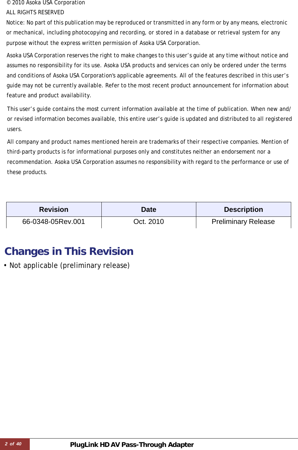 2 of 40 PlugLink HD AVPass-Through Adapter © 2010 Asoka USA Corporation  ALL RIGHTS RESERVED Notice: No part of this publication may be reproduced or transmitted in any form or by any means, electronic or mechanical, including photocopying and recording, or stored in a database or retrieval system for any purpose without the express written permission of Asoka USA Corporation.  Asoka USA Corporation reserves the right to make changes to this user’s guide at any time without notice and assumes no responsibility for its use. Asoka USA products and services can only be ordered under the terms and conditions of Asoka USA Corporation&apos;s applicable agreements. All of the features described in this user’s guide may not be currently available. Refer to the most recent product announcement for information about feature and product availability.  This user’s guide contains the most current information available at the time of publication. When new and/ or revised information becomes available, this entire user’s guide is updated and distributed to all registered users. All company and product names mentioned herein are trademarks of their respective companies. Mention of third-party products is for informational purposes only and constitutes neither an endorsement nor a recommendation. Asoka USA Corporation assumes no responsibility with regard to the performance or use of these products.     Revision Date Description 66-0348-05Rev.001 Oct. 2010 Preliminary Release    Changes in This Revision  • Not applicable (preliminary release) 