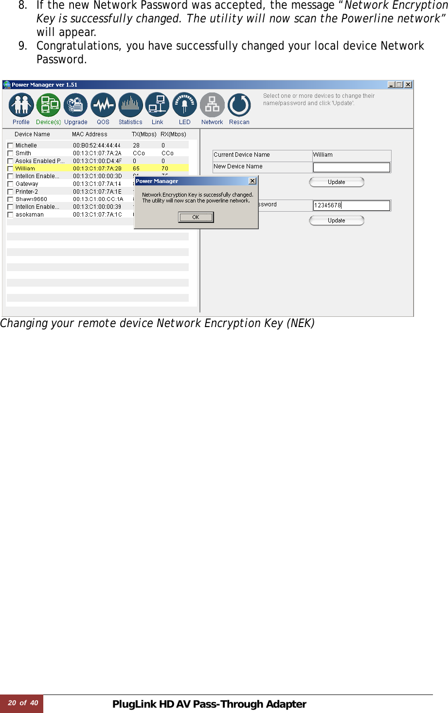 20  of  40 PlugLink HD AVPass-Through Adapter 8. If the new Network Password was accepted, the message “Network Encryption Key is successfully changed. The utility will now scan the Powerline network” will appear.  9. Congratulations, you have successfully changed your local device Network Password.   Changing your remote device Network Encryption Key (NEK)                        