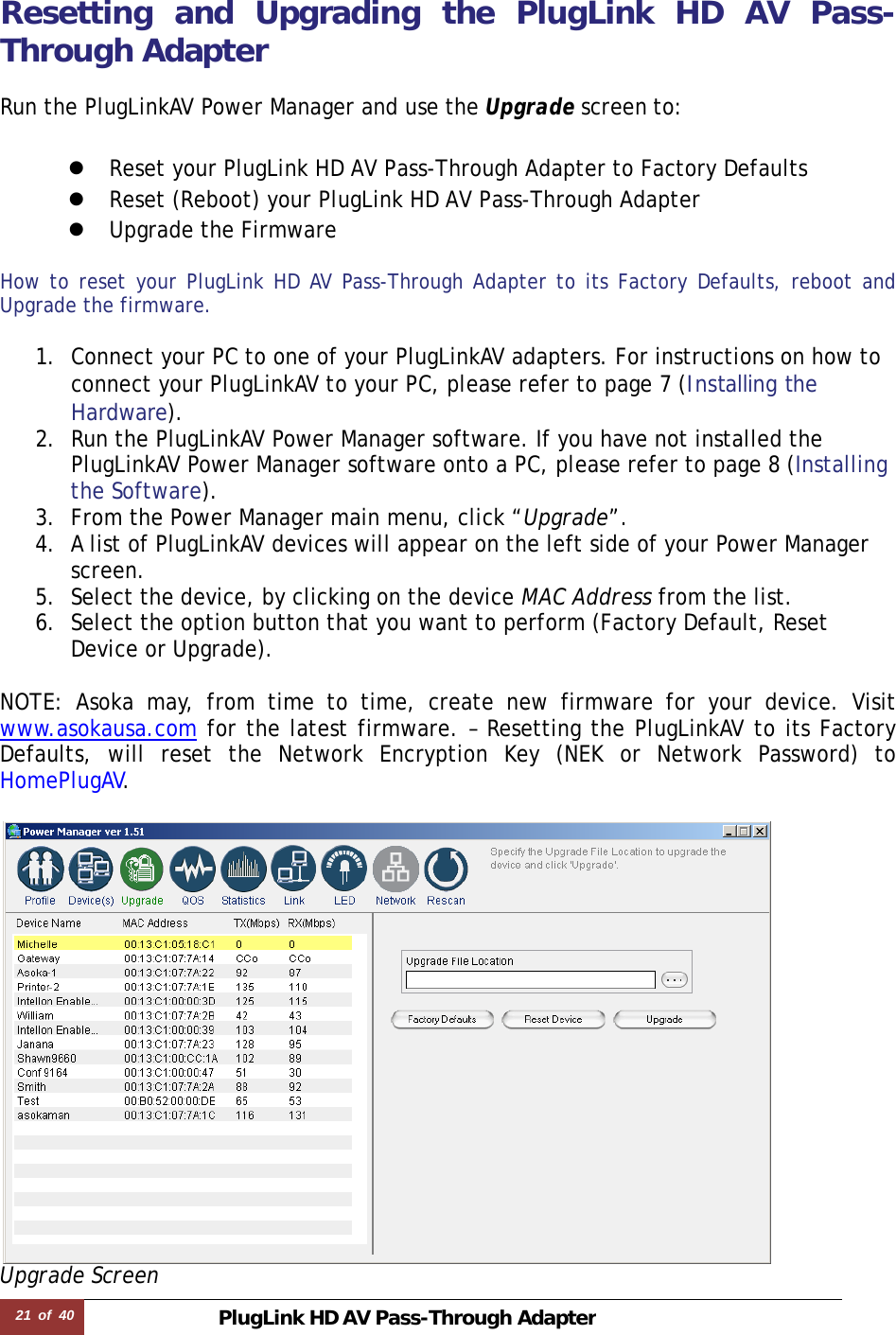21  of  40 PlugLink HD AVPass-Through Adapter  Resetting and Upgrading the PlugLink HD AV Pass-Through Adapter  Run the PlugLinkAV Power Manager and use the Upgrade screen to:  z Reset your PlugLink HD AV Pass-Through Adapter to Factory Defaults z Reset (Reboot) your PlugLink HD AV Pass-Through Adapter z Upgrade the Firmware  How to reset your PlugLink HD AV Pass-Through Adapter to its Factory Defaults, reboot and Upgrade the firmware.  1. Connect your PC to one of your PlugLinkAV adapters. For instructions on how to connect your PlugLinkAV to your PC, please refer to page 7 (Installing the Hardware).  2. Run the PlugLinkAV Power Manager software. If you have not installed the PlugLinkAV Power Manager software onto a PC, please refer to page 8 (Installing the Software).  3. From the Power Manager main menu, click “Upgrade”. 4. A list of PlugLinkAV devices will appear on the left side of your Power Manager screen.  5. Select the device, by clicking on the device MAC Address from the list. 6. Select the option button that you want to perform (Factory Default, Reset Device or Upgrade).  NOTE: Asoka may, from time to time, create new firmware for your device. Visit www.asokausa.com for the latest firmware. – Resetting the PlugLinkAV to its Factory Defaults, will reset the Network Encryption Key (NEK or Network Password) to HomePlugAV.   Upgrade Screen 
