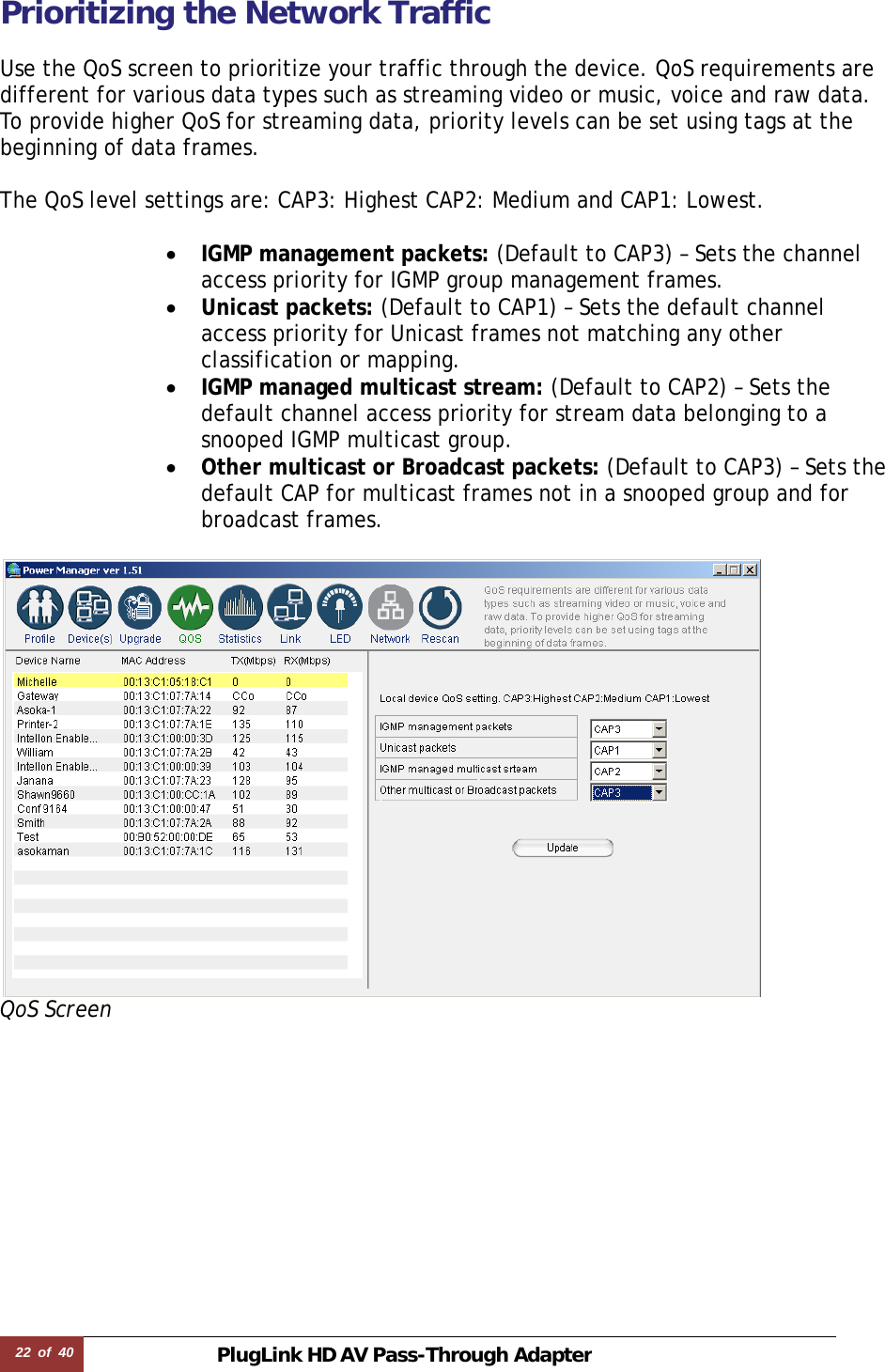 22  of  40 PlugLink HD AVPass-Through Adapter Prioritizing the Network Traffic  Use the QoS screen to prioritize your traffic through the device. QoS requirements are different for various data types such as streaming video or music, voice and raw data. To provide higher QoS for streaming data, priority levels can be set using tags at the beginning of data frames.   The QoS level settings are: CAP3: Highest CAP2: Medium and CAP1: Lowest.  • IGMP management packets: (Default to CAP3) – Sets the channel access priority for IGMP group management frames. • Unicast packets: (Default to CAP1) – Sets the default channel access priority for Unicast frames not matching any other classification or mapping. • IGMP managed multicast stream: (Default to CAP2) – Sets the default channel access priority for stream data belonging to a snooped IGMP multicast group.  • Other multicast or Broadcast packets: (Default to CAP3) – Sets the default CAP for multicast frames not in a snooped group and for broadcast frames.   QoS Screen           