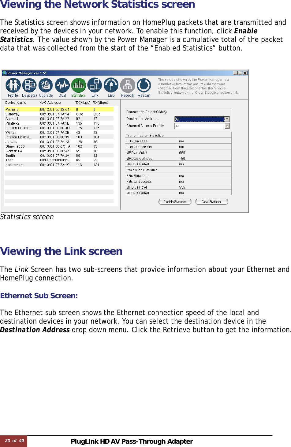 23  of  40 PlugLink HD AVPass-Through Adapter Viewing the Network Statistics screen  The Statistics screen shows information on HomePlug packets that are transmitted and received by the devices in your network. To enable this function, click Enable Statistics. The value shown by the Power Manager is a cumulative total of the packet data that was collected from the start of the “Enabled Statistics” button.     Statistics screen   Viewing the Link screen  The Link Screen has two sub-screens that provide information about your Ethernet and HomePlug connection.  Ethernet Sub Screen:  The Ethernet sub screen shows the Ethernet connection speed of the local and destination devices in your network. You can select the destination device in the Destination Address drop down menu. Click the Retrieve button to get the information.             