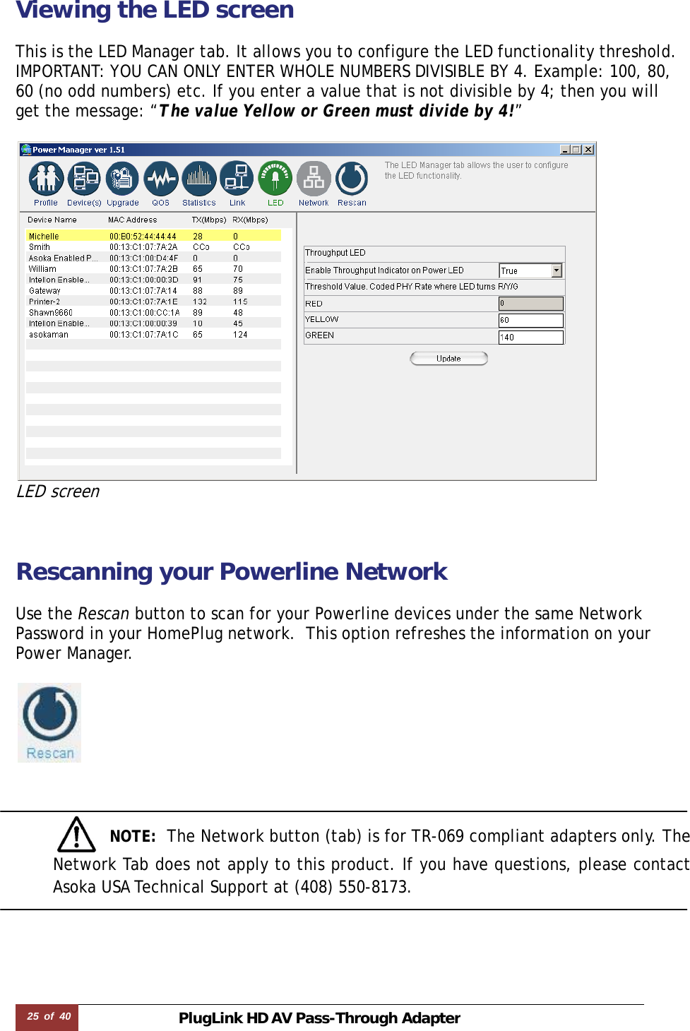 25  of  40 PlugLink HD AVPass-Through Adapter Viewing the LED screen  This is the LED Manager tab. It allows you to configure the LED functionality threshold. IMPORTANT: YOU CAN ONLY ENTER WHOLE NUMBERS DIVISIBLE BY 4. Example: 100, 80, 60 (no odd numbers) etc. If you enter a value that is not divisible by 4; then you will get the message: “The value Yellow or Green must divide by 4!”   LED screen   Rescanning your Powerline Network   Use the Rescan button to scan for your Powerline devices under the same Network Password in your HomePlug network.  This option refreshes the information on your Power Manager.          NOTE:  The Network button (tab) is for TR-069 compliant adapters only. The Network Tab does not apply to this product. If you have questions, please contact Asoka USA Technical Support at (408) 550-8173.    