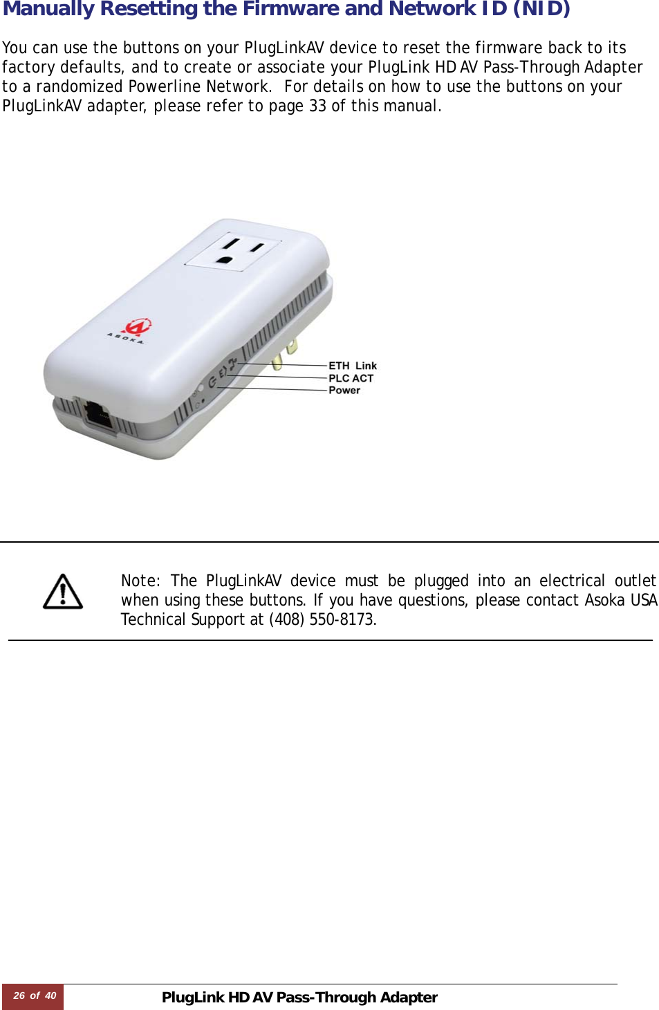 26  of  40 PlugLink HD AVPass-Through Adapter Manually Resetting the Firmware and Network ID (NID)  You can use the buttons on your PlugLinkAV device to reset the firmware back to its factory defaults, and to create or associate your PlugLink HD AV Pass-Through Adapter to a randomized Powerline Network.  For details on how to use the buttons on your PlugLinkAV adapter, please refer to page 33 of this manual.          Note: The PlugLinkAV device must be plugged into an electrical outlet when using these buttons. If you have questions, please contact Asoka USA Technical Support at (408) 550-8173.    